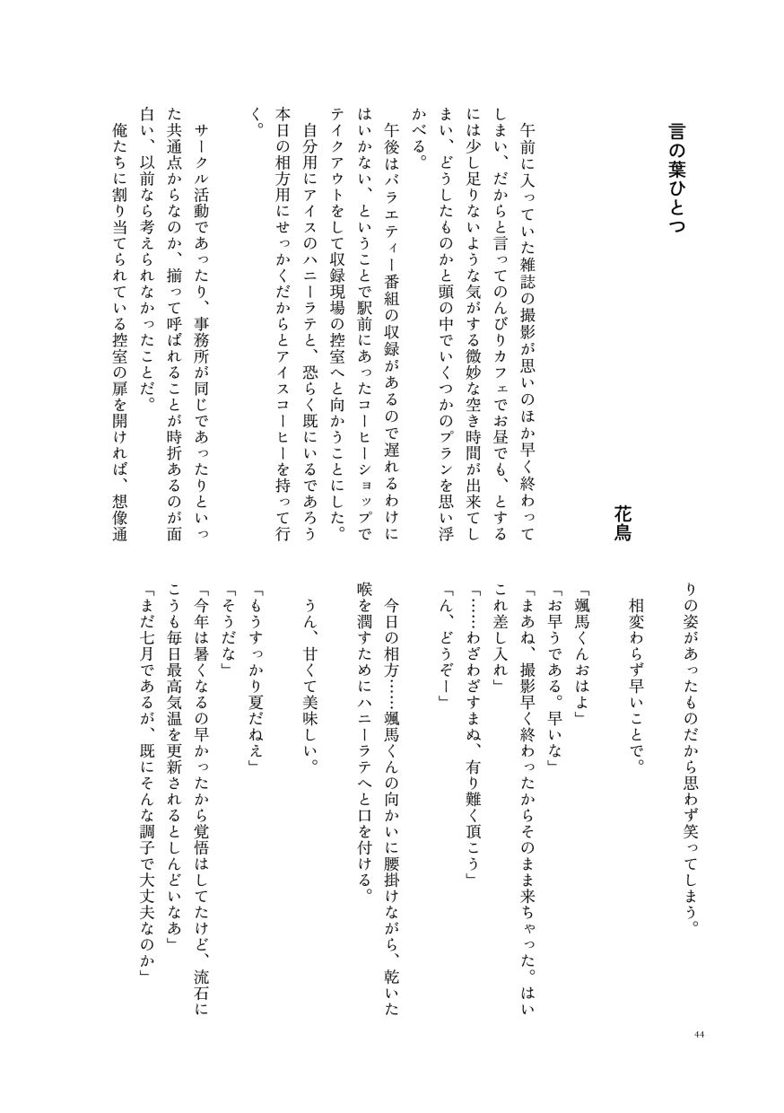 
                  小説作品。
                  午前に入っていた雑誌の撮影が思いのほか早く終わってしまい、だからと言ってのんびりカフェでお昼でも、とするには少し足りないような気がする微妙な空き時間が出来てしまい、どうしたものかと頭の中でいくつかのプランを思い浮かべる。
                  午後はバラエティー番組の収録があるので遅れるわけにはいかない、ということで駅前にあったコーヒーショップでテイクアウトをして収録現場の控室へと向かうことにした。
                  自分用にアイスのハニーラテと、恐らく既にいるであろう本日の相方用にせっかくだからとアイスコーヒーを持って行く。
                  サークル活動であったり、事務所が同じであったりといった共通点からなのか、揃って呼ばれることが時折あるのが面白い、以前なら考えられなかったことだ。
                  俺たちに割り当てられている控室の扉を開ければ、想像通りの姿があったものだから思わず笑ってしまう。
                  相変わらず早いことで。
                  「颯馬くんおはよ」
                  「お早うである。早いな」
                  「まあね、撮影早く終わったからそのまま来ちゃった。はいこれ差し入れ」
                  「……わざわざすまぬ、有り難く頂こう」
                  「ん、どうぞー」
                  今日の相方……颯馬くんの向かいに腰掛けながら、乾いた喉を潤すためにハニーラテへと口を付ける。
                  うん、甘くて美味しい。
                  「もうすっかり夏だねえ」
                  「そうだな」
                  「今年は暑くなるの早かったから覚悟はしてたけど、流石にこうも毎日最高気温を更新されるとしんどいなあ」
                  「まだ七月であるが、既にそんな調子で大丈夫なのか」