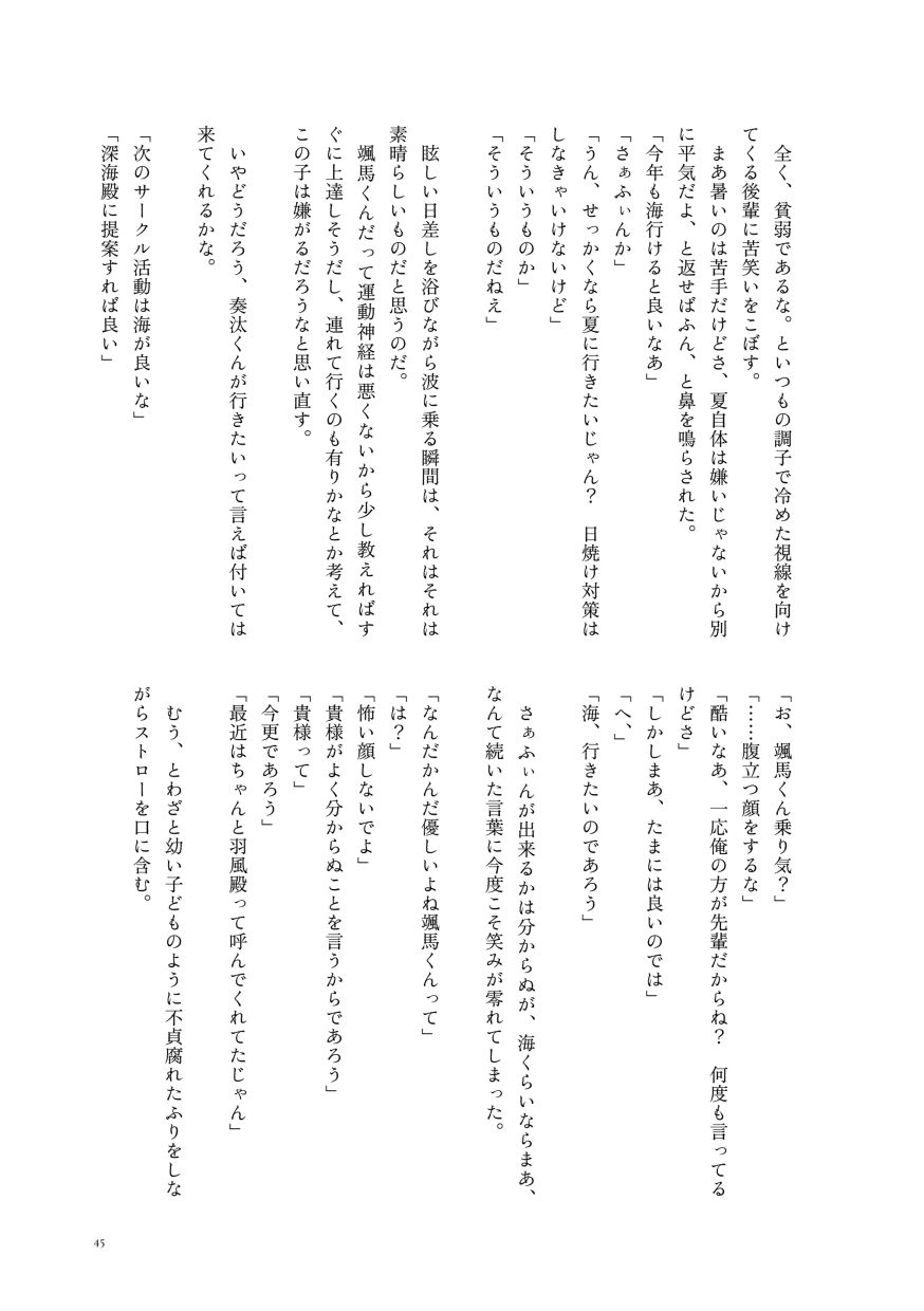 全く、貧弱であるな。といつもの調子で冷めた視線を向けてくる後輩に苦笑いをこぼす。
                  まあ暑いのは苦手だけどさ、夏自体は嫌いじゃないから別に平気だよ、と返せばふん、と鼻を鳴らされた。
                  「今年も海行けると良いなあ」
                  「さぁふぃんか」
                  「うん、せっかくなら夏に行きたいじゃん？ 日焼け対策はしなきゃいけないけど」
                  「そういうものか」
                  「そういうものだねえ」
                  眩しい日差しを浴びながら波に乗る瞬間は、それはそれは素晴らしいものだと思うのだ。
                  颯馬くんだって運動神経は悪くないから少し教えればすぐに上達しそうだし、連れて行くのも有りかなとか考えて、この子は嫌がるだろうなと思い直す。
                  いやどうだろう、奏汰くんが行きたいって言えば付いては来てくれるかな。
                  「次のサークル活動は海が良いな」
                  「深海殿に提案すれば良い」
                  「お、颯馬くん乗り気？」
                  「……腹立つ顔をするな」
                  「酷いなあ、一応俺の方が先輩だからね？ 何度も言ってるけどさ」
                  「しかしまあ、たまには良いのでは」
                  「へ、」
                  「海、行きたいのであろう」
                  さぁふぃんが出来るかは分からぬが、海くらいならまあ、なんて続いた言葉に今度こそ笑みが零れてしまった。
                  「なんだかんだ優しいよね颯馬くんって」
                  「は？」
                  「怖い顔しないでよ」
                  「貴様がよく分からぬことを言うからであろう」
                  「貴様って」
                  「今更であろう」
                  「最近はちゃんと羽風殿って呼んでくれてたじゃん」
                  むう、とわざと幼い子どものように不貞腐れたふりをしながらストローを口に含む。