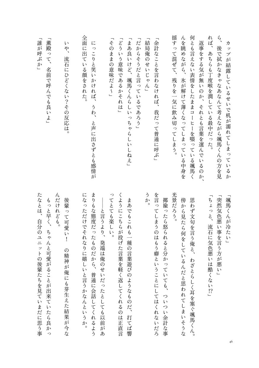 カップが結露しているせいで机が濡れてしまっているから、後で拭かなきゃなあなんて考えながら颯馬くんの方を見れば、あちらも丁度喉を潤している最中だった。
                  返事をする気が無いのか、それとも言葉を選んでいるのか、何とも言えない表情をしたままコーヒーを啜っている颯馬くんを眺めながら、氷が解けて薄くなってしまっている中身を揺すって混ぜて、残りを一気に飲み切ってしまう。
                  「余計なことを言わなければ、我だって普通に呼ぶ」
                  「結局俺のせいじゃん」
                  「だからそうだと言っているであろう」
                  「まあ良いけど、颯馬くんらしいっちゃらしいしねえ」
                  「どういう意味であるかそれは」
                  「そのままの意味だよ～」
                  にっこりと笑いかければ、うわ、と声に出さずとも感情が全面に出ている顔をされた。
                  いや、流石にひどくない？その反応は。
                  「薫殿って、名前で呼んでも良いよ」
                  「誰が呼ぶか」
                  「颯馬くんが冷たい」
                  「突然気色悪い事を言う方が悪い」
                  「ちょっと、流石に気色悪いは酷くない⁉」
                  思わず文句を言う俺と、わざとらしく耳を塞ぐ颯馬くん。
                  傍から見たら何をしているんだと思われてしまいそうな光景だろう。
                  揶揄ったら怒られると分かっていても、ついつい余計な事を言ってしまうのはもう癖ということにしてはくれないだろうか。
                  まあでもこれも一種の言葉遊びのようなものだ、打てば響くようにこちらが投げた言葉を軽く返してくれるのは正直言ってとても楽しい。
                  ――と言うより、発端は俺のせいだったとしても以前があまりもな態度だったものだから、普通に会話してくれるようになっただけでそれなりに嬉しいと言うかなんというか。
                  後輩って可愛い！ の精神が俺にも芽生えた結果が今なんだけれども。
                  もっと早く、ちゃんと可愛がることが出来ていたら良かったなとは、自分のユニットの後輩たちを見ていまだに思う事