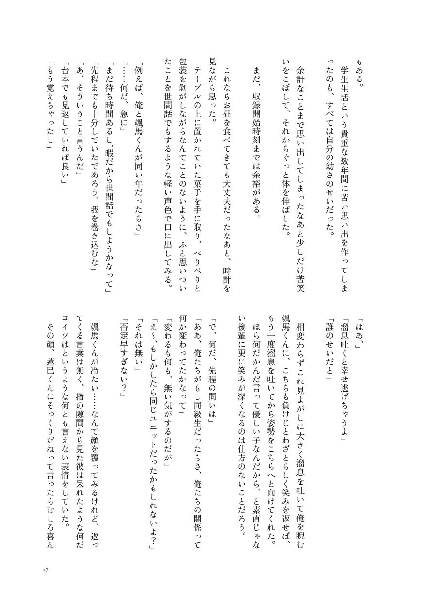 もある。
                  学生生活という貴重な数年間に苦い思い出を作ってしまったのも、すべては自分の幼さのせいだった。
                  余計なことまで思い出してしまったなあと少しだけ苦笑いをこぼして、それからぐっと体を伸ばした。
                  まだ、収録開始時刻までは余裕がある。
                  これならお昼を食べてきても大丈夫だったなあと、時計を見ながら思った。
                  テーブルの上に置かれていた菓子を手に取り、ぺりぺりと包装を剝がしながらなんてことのないように、ふと思いついたことを世間話でもするような軽い声色で口に出してみる。
                  「例えば、俺と颯馬くんが同い年だったらさ」
                  「……何だ、急に」
                  「まだ待ち時間あるし、暇だから世間話でもしようかなって」
                  「先程までも十分していたであろう、我を巻き込むな」
                  「あ、そういうこと言うんだ」
                  「台本でも見返していれば良い」
                  「もう覚えちゃったし」
                  「はあ、」
                  「溜息吐くと幸せ逃げちゃうよ」
                  「誰のせいだと」
                  相変わらずこれ見よがしに大きく溜息を吐いて俺を睨む颯馬くんに、こちらも負けじとわざとらしく笑みを返せば、もう一度溜息を吐いてから姿勢をこちらへと向けてくれた。
                  ほら何だかんだ言って優しい子なんだから、と素直じゃない後輩に更に笑みが深くなるのは仕方のないことだろう。
                  「で、何だ、先程の問いは」
                  「ああ、俺たちがもし同級生だったらさ、俺たちの関係って何か変わってたかなって」
                  「変わるも何も、無い気がするのだが」
                  「え～、もしかしたら同じユニットだったかもしれないよ？」
                  「それは無い」
                  「否定早すぎない？」
                  颯馬くんが冷たい……なんて顔を覆ってみるけれど、返ってくる言葉は無く、指の隙間から見た彼は呆れたような何だコイツはというような何とも言えない表情をしていた。
                  その顔、蓮巳くんにそっくりだねって言ったらむしろ喜ん
                  （サンプルここまで）