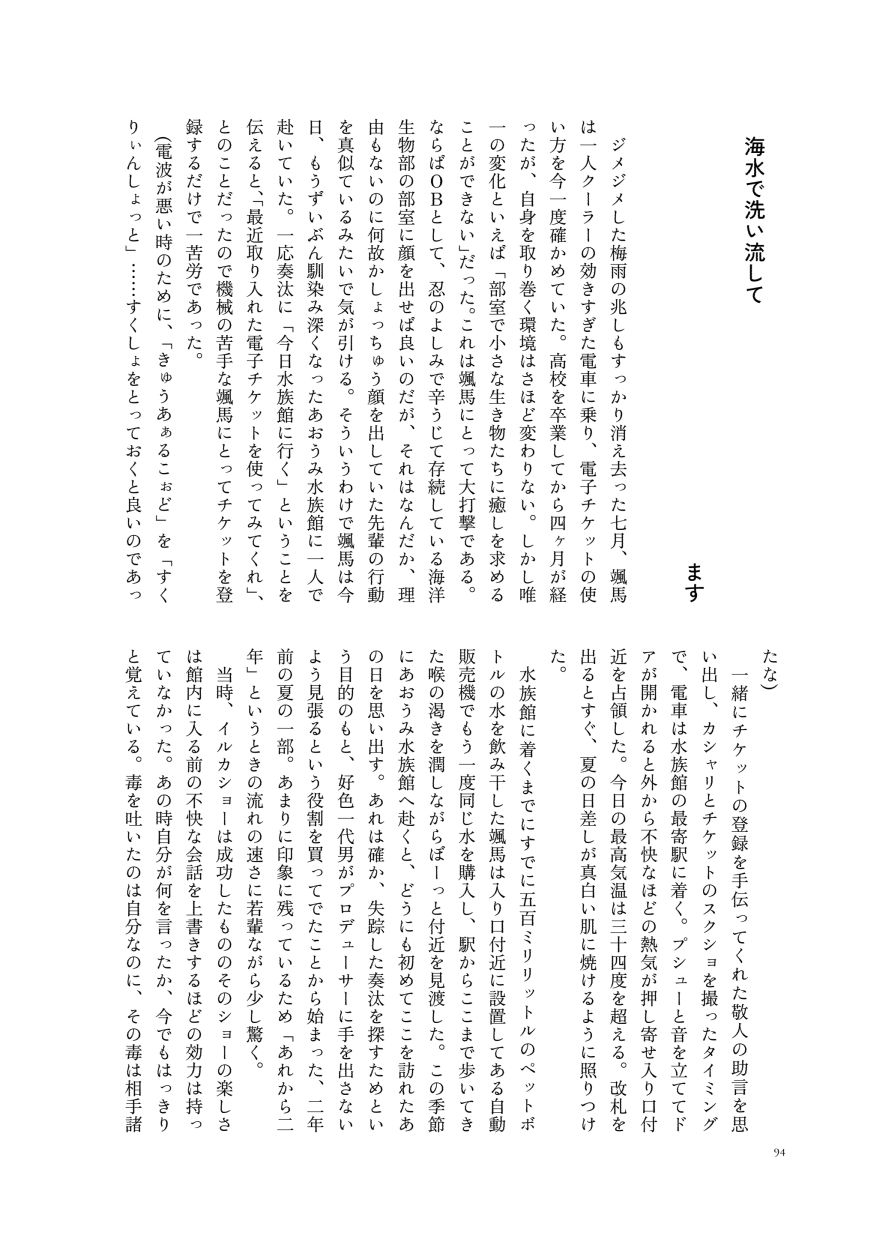 小説作品。
                  ジメジメした梅雨の兆しもすっかり消え去った七月、颯馬は一人クーラーの効きすぎた電車に乗り、電子チケットの使い方を今一度確かめていた。高校を卒業してから四ヶ月が経ったが、自身を取り巻く環境はさほど変わりない。しかし唯一の変化といえば「部室で小さな生き物たちに癒しを求めることができない」だった。これは颯馬にとって大打撃である。ならばＯＢとして、忍のよしみで辛うじて存続している海洋生物部の部室に顔を出せば良いのだが、それはなんだか、理由もないのに何故かしょっちゅう顔を出していた先輩の行動を真似ているみたいで気が引ける。そういうわけで颯馬は今日、もうずいぶん馴染み深くなったあおうみ水族館に一人で赴いていた。一応奏汰に「今日水族館に行く」ということを伝えると、「最近取り入れた電子チケットを使ってみてくれ」、とのことだったので機械の苦手な颯馬にとってチケットを登録するだけで一苦労であった。
                  (電波が悪い時のために、「きゅうあぁるこぉど」を「すくりぃんしょっと」……すくしょをとっておくと良いのであったな)
                  一緒にチケットの登録を手伝ってくれた敬人の助言を思い出し、カシャリとチケットのスクショを撮ったタイミングで、電車は水族館の最寄駅に着く。プシューと音を立ててドアが開かれると外から不快なほどの熱気が押し寄せ入り口付近を占領した。今日の最高気温は三十四度を超える。改札を出るとすぐ、夏の日差しが真白い肌に焼けるように照りつけた。
                  水族館に着くまでにすでに五百ミリリットルのペットボトルの水を飲み干した颯馬は入り口付近に設置してある自動販売機でもう一度同じ水を購入し、駅からここまで歩いてきた喉の渇きを潤しながらぼーっと付近を見渡した。この季節にあおうみ水族館へ赴くと、どうにも初めてここを訪れたあの日を思い出す。あれは確か、失踪した奏汰を探すためという目的のもと、好色一代男がプロデューサーに手を出さないよう見張るという役割を買ってでたことから始まった、二年前の夏の一部。あまりに印象に残っているため「あれから二年」というときの流れの速さに若輩ながら少し驚く。
                  当時、イルカショーは成功したもののそのショーの楽しさは館内に入る前の不快な会話を上書きするほどの効力は持っていなかった。あの時自分が何を言ったか、今でもはっきりと覚えている。毒を吐いたのは自分なのに、その毒は相手諸共