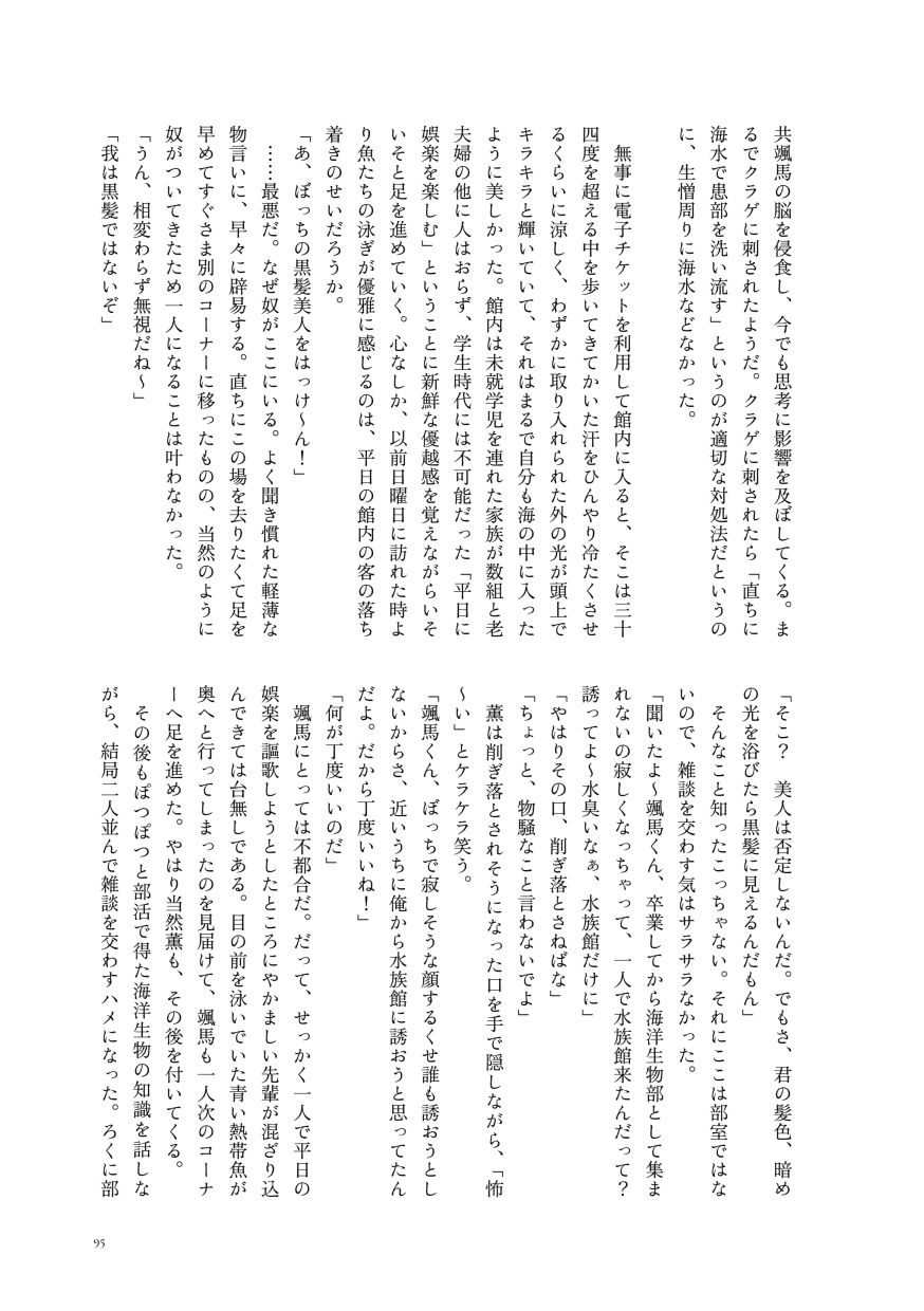 颯馬の脳を侵食し、今でも思考に影響を及ぼしてくる。まるでクラゲに刺されたようだ。クラゲに刺されたら「直ちに海水で患部を洗い流す」というのが適切な対処法だというのに、生憎周りに海水などなかった。

                  無事に電子チケットを利用して館内に入ると、そこは三十四度を超える中を歩いてきてかいた汗をひんやり冷たくさせるくらいに涼しく、わずかに取り入れられた外の光が頭上でキラキラと輝いていて、それはまるで自分も海の中に入ったように美しかった。館内は未就学児を連れた家族が数組と老夫婦の他に人はおらず、学生時代には不可能だった「平日に娯楽を楽しむ」ということに新鮮な優越感を覚えながらいそいそと足を進めていく。心なしか、以前日曜日に訪れた時より魚たちの泳ぎが優雅に感じるのは、平日の館内の客の落ち着きのせいだろうか。
                  「あ、ぼっちの黒髪美人をはっけ〜ん！」
                  ……最悪だ。なぜ奴がここにいる。よく聞き慣れた軽薄な物言いに、早々に辟易する。直ちにこの場を去りたくて足を早めてすぐさま別のコーナーに移ったものの、当然のように奴がついてきたため一人になることは叶わなかった。
                  「うん、相変わらず無視だね〜」
                  「我は黒髪ではないぞ」
                  「そこ？ 美人は否定しないんだ。でもさ、君の髪色、暗めの光を浴びたら黒髪に見えるんだもん」
                  そんなこと知ったこっちゃない。それにここは部室ではないので、雑談を交わす気はサラサラなかった。
                  「聞いたよ〜颯馬くん、卒業してから海洋生物部として集まれないの寂しくなっちゃって、一人で水族館来たんだって？誘ってよ〜水臭いなぁ、水族館だけに」
                  「やはりその口、削ぎ落とさねばな」
                  「ちょっと、物騒なこと言わないでよ」
                  薫は削ぎ落とされそうになった口を手で隠しながら、「怖〜い」とケラケラ笑う。
                  「颯馬くん、ぼっちで寂しそうな顔するくせ誰も誘おうとしないからさ、近いうちに俺から水族館に誘おうと思ってたんだよ。だから丁度いいね！」
                  「何が丁度いいのだ」
                  颯馬にとっては不都合だ。だって、せっかく一人で平日の娯楽を謳歌しようとしたところにやかましい先輩が混ざり込んできては台無しである。目の前を泳いでいた青い熱帯魚が奥へと行ってしまったのを見届けて、颯馬も一人次のコーナーへ足を進めた。やはり当然薫も、その後を付いてくる。
                  その後もぽつぽつと部活で得た海洋生物の知識を話しながら、結局二人並んで雑談を交わすハメになった。ろくに部