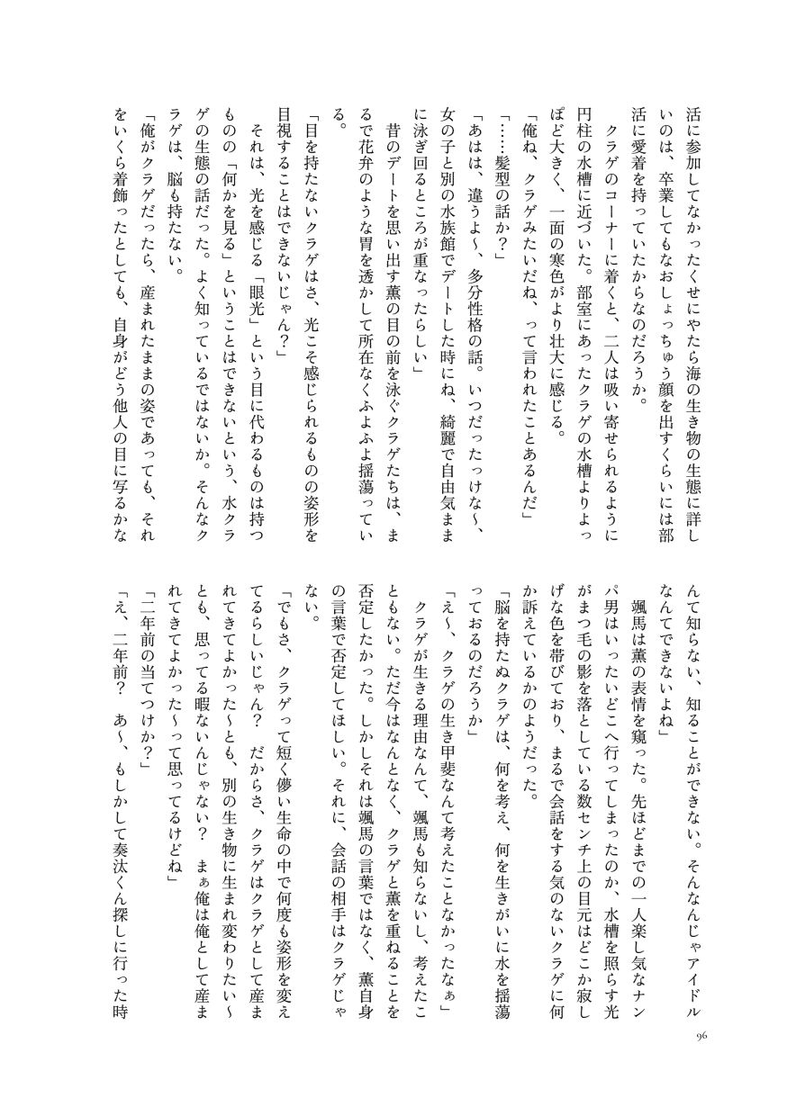 活に参加してなかったくせにやたら海の生き物の生態に詳しいのは、卒業してもなおしょっちゅう顔を出すくらいには部活に愛着を持っていたからなのだろうか。
                  クラゲのコーナーに着くと、二人は吸い寄せられるように円柱の水槽に近づいた。部室にあったクラゲの水槽よりよっぽど大きく、一面の寒色がより壮大に感じる。
                  「俺ね、クラゲみたいだね、って言われたことあるんだ」
                  「……髪型の話か？」
                  「あはは、違うよ〜、多分性格の話。いつだったっけな〜、女の子と別の水族館でデートした時にね、綺麗で自由気ままに泳ぎ回るところが重なったらしい」
                  昔のデートを思い出す薫の目の前を泳ぐクラゲたちは、まるで花弁のような胃を透かして所在なくふよふよ揺蕩っている。
                  「目を持たないクラゲはさ、光こそ感じられるものの姿形を目視することはできないじゃん？」
                  それは、光を感じる「眼光」という目に代わるものは持つものの「何かを見る」ということはできないという、水クラゲの生態の話だった。よく知っているではないか。そんなクラゲは、脳も持たない。
                  「俺がクラゲだったら、産まれたままの姿であっても、それをいくら着飾ったとしても、自身がどう他人の目に写るかなんて知らない、知ることができない。そんなんじゃアイドルなんてできないよね」
                  颯馬は薫の表情を窺った。先ほどまでの一人楽し気なナンパ男はいったいどこへ行ってしまったのか、水槽を照らす光がまつ毛の影を落としている数センチ上の目元はどこか寂しげな色を帯びており、まるで会話をする気のないクラゲに何か訴えているかのようだった。
                  「脳を持たぬクラゲは、何を考え、何を生きがいに水を揺蕩っておるのだろうか」
                  「え〜、クラゲの生き甲斐なんて考えたことなかったなぁ」
                  クラゲが生きる理由なんて、颯馬も知らないし、考えたこともない。ただ今はなんとなく、クラゲと薫を重ねることを否定したかった。しかしそれは颯馬の言葉ではなく、薫自身の言葉で否定してほしい。それに、会話の相手はクラゲじゃない。
                  「でもさ、クラゲって短く儚い生命の中で何度も姿形を変えてるらしいじゃん？ だからさ、クラゲはクラゲとして産まれてきてよかった〜とも、別の生き物に生まれ変わりたい〜とも、思ってる暇ないんじゃない？　まぁ俺は俺として産まれてきてよかった〜って思ってるけどね」
                  「二年前の当てつけか？」
                  「え、二年前？ あ〜、もしかして奏汰くん探しに行った時
                  （サンプルここまで）