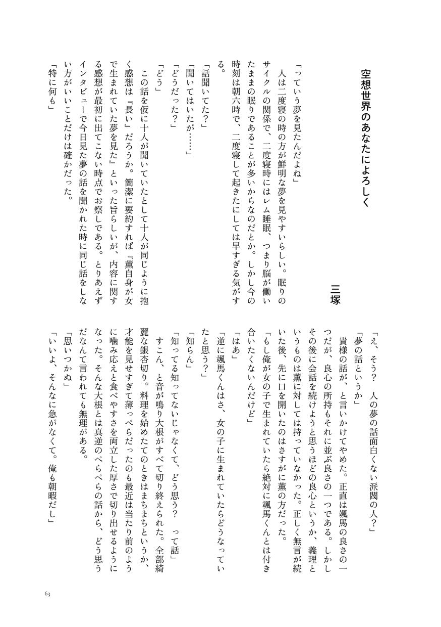 小説作品。
                  「っていう夢を見たんだよね」
                  人は二度寝の時の方が鮮明な夢を見やすいらしい。眠りのサイクルの関係で、二度寝時にはレム睡眠、つまり脳が働いたままの眠りであることが多いからなのだとか。しかし今の時刻は朝六時で、二度寝して起きたにしては早すぎる気がする。
                  「話聞いてた？」
                  「聞いてはいたが……」
                  「どうだった？」
                  「どう」
                  この話を仮に十人が聞いていたとして十人が同じように抱く感想は『長い』だろうか。簡潔に要約すれば『薫自身が女で生まれていた夢を見た』といった旨らしいが、内容に関する感想が最初に出てこない時点でお察しである。とりあえずインタビューで今日見た夢の話を聞かれた時に同じ話をしない方がいいことだけは確かだった。
                  「特に何も」
                  「え、そう？ 人の夢の話面白くない派閥の人？」
                  「夢の話というか」
                  貴様の話が、と言いかけてやめた。正直は颯馬の良さの一つだが、良心の所持もそれに並ぶ良さの一つである。しかしその後に会話を続けようと思うほどの良心というか、義理というものは薫に対しては持っていなかった。正しく無言が続いた後、先に口を開いたのはさすがに薫の方だった。
                  「もし俺が女の子で生まれていたら絶対に颯馬くんとは付き合いたくないんだけど」
                  「はあ」
                  「逆に颯馬くんはさ、女の子に生まれていたらどうなっていたと思う？」
                  「知らん」
                  「知ってる知ってないじゃなくて、どう思う？ って話」
                  すこん、と音が鳴り大根がすべて切り終えられた。全部綺麗な銀杏切り。料理を始めたてのときはまちまちというか、才能を見せすぎて薄っぺらだったのも最近は当たり前のように噛み応えと食べやすさを両立した厚さで切り出せるようになった。そんな大根とは真逆のぺらぺらの話から、どう思うだなんて言われても無理がある。
                  「思いつかぬ」
                  「いいよ、そんなに急がなくて。俺も朝暇だし」