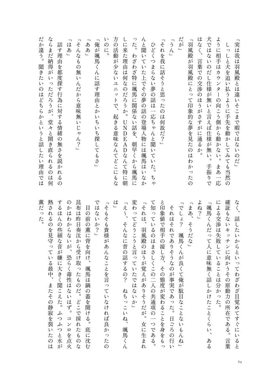 「実は我は羽風殿とは違いそこまで暇ではないのだ」
                  しっしと犬を追い払うように手先を動かしてみても当然のように相手はカウンターの向こう側から動かない。まあ一応犬ではないのだし仕様が無いと言えば仕様が無い。手振りではなく、言葉での交渉のほうがさすがに通るか。
                  「羽風殿が羽風殿にとって印象的な夢を見たのはわかったのだが」
                  「うん」
                  「それを我に話そうと思ったのは何故だ？」
                  ひどくつまらない夢の話は一応ちゃんと聞いていた。ちゃんと聞いていた上でその夢の話の登場人物には颯馬はいなかった。わざわざ特に颯馬に関係ない話を、朝早くから颯馬にしに来た理由は何なのだろうか。ＵＮＤＥＡＤなんて特に朝方の活動が少ないユニットで、起きる意味なんてどこにもないのに。
                  「俺が颯馬くんに話す理由とかいちいち探してもさ」
                  「ああ」
                  「そんなもの無いんだから意味無いじゃん？」
                  「はあ」
                  話す理由を都度探す行為に対する情緒の無さを説かれるのならまだ納得がいっただろうが、堂々と開き直られるのは何だか違う。聞きたいのはどちらかというと話したい理由ではなく、話したいからといってわざわざ目覚めてすぐにいると確証もないキッチンに向かうその原動力の所在である。言葉による交渉は失敗していることは分かった。
                  「颯馬くんだって人に意味無く話しかけたことくらい、あるよね？」
                  「まあ、そうだな」
                  「でしょ？ 颯馬くんが良くて俺が駄目なことないもんね」
                  それはそれでありそうなのが事実であった。日ごろの行いと印象値で相手の接し方、その態度が変わることを身をもって知っているのはまさしくこの二人の共通項の一つである。
                  「それは、羽風殿のほうが覚えがありそうだが。女に生まれ変わってどうこうと言っていたではないか」
                  「え～、そんなに昔の話するの？ ねちっこいね、颯馬くんは」
                  「そもそも貴様があんなことを言っていなければ良かったのではないか？」
                  目の前の薫に背を向け、颯馬は鍋の蓋を開ける。底に沈む昆布は昨日奏汰から受け取ったものだ。どこで採れたものなのかはわからないが、恐らく毒性はないはず。コンロを点火するほんの些細な音が嫌に大きく聞こえた。ふつふつと水が熱されるのを見守っている最中、またその静寂を裂いたのは薫だった。