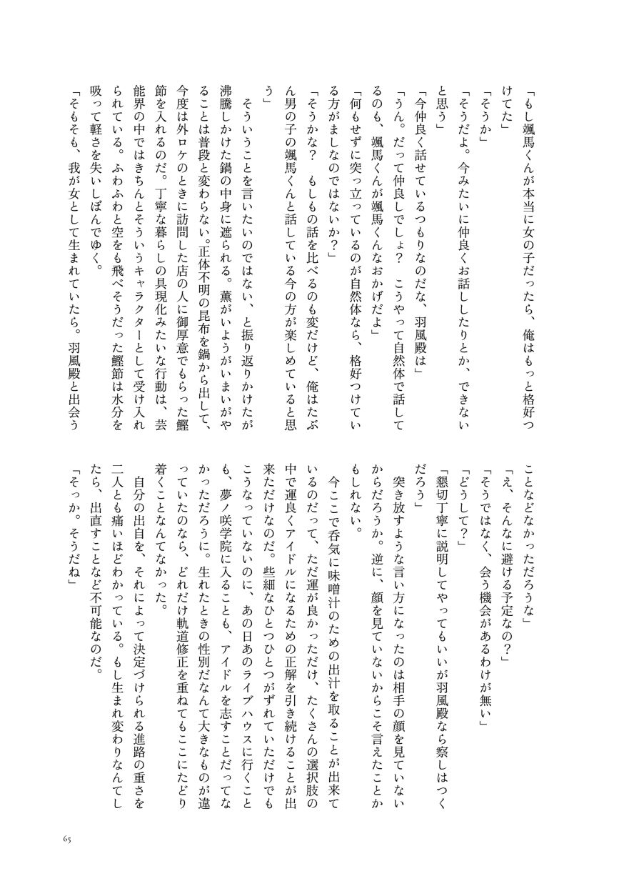 「もし颯馬くんが本当に女の子だったら、俺はもっと格好つけてた」
                  「そうか」
                  「そうだよ。今みたいに仲良くお話ししたりとか、できないと思う」
                  「今仲良く話せているつもりなのだな、羽風殿は」
                  「うん。だって仲良しでしょ？ こうやって自然体で話してるのも、颯馬くんが颯馬くんなおかげだよ」
                  「何もせずに突っ立っているのが自然体なら、格好つけている方がましなのではないか？」
                  「そうかな？ もしもの話を比べるのも変だけど、俺はたぶん男の子の颯馬くんと話している今の方が楽しめていると思う」
                  そういうことを言いたいのではない、と振り返りかけたが沸騰しかけた鍋の中身に遮られる。薫がいようがいまいがやることは普段と変わらない。正体不明の昆布を鍋から出して、今度は外ロケのときに訪問した店の人に御厚意でもらった鰹節を入れるのだ。丁寧な暮らしの具現化みたいな行動は、芸能界の中ではきちんとそういうキャラクターとして受け入れられている。ふわふわと空をも飛べそうだった鰹節は水分を吸って軽さを失いしぼんでゆく。
                  「そもそも、我が女として生まれていたら。羽風殿と出会うことなどなかっただろうな」
                  「え、そんなに避ける予定なの？」
                  「そうではなく、会う機会があるわけが無い」
                  「どうして？」
                  「懇切丁寧に説明してやってもいいが羽風殿なら察しはつくだろう」
                  突き放すような言い方になったのは相手の顔を見ていないからだろうか。逆に、顔を見ていないからこそ言えたことかもしれない。
                  今ここで呑気に味噌汁のための出汁を取ることが出来ているのだって、ただ運が良かっただけ、たくさんの選択肢の中で運良くアイドルになるための正解を引き続けることが出来ただけなのだ。些細なひとつひとつがずれていただけでもこうなっていないのに、あの日あのライブハウスに行くことも、夢ノ咲学院に入ることも、アイドルを志すことだってなかっただろうに。生れたときの性別だなんて大きなものが違っていたのなら、どれだけ軌道修正を重ねてもここにたどり着くことなんてなかった。
                  自分の出自を、それによって決定づけられる進路の重さを二人とも痛いほどわかっている。もし生まれ変わりなんてしたら、出直すことなど不可能なのだ。
                  「そっか。そうだね」
                  （サンプルここまで）