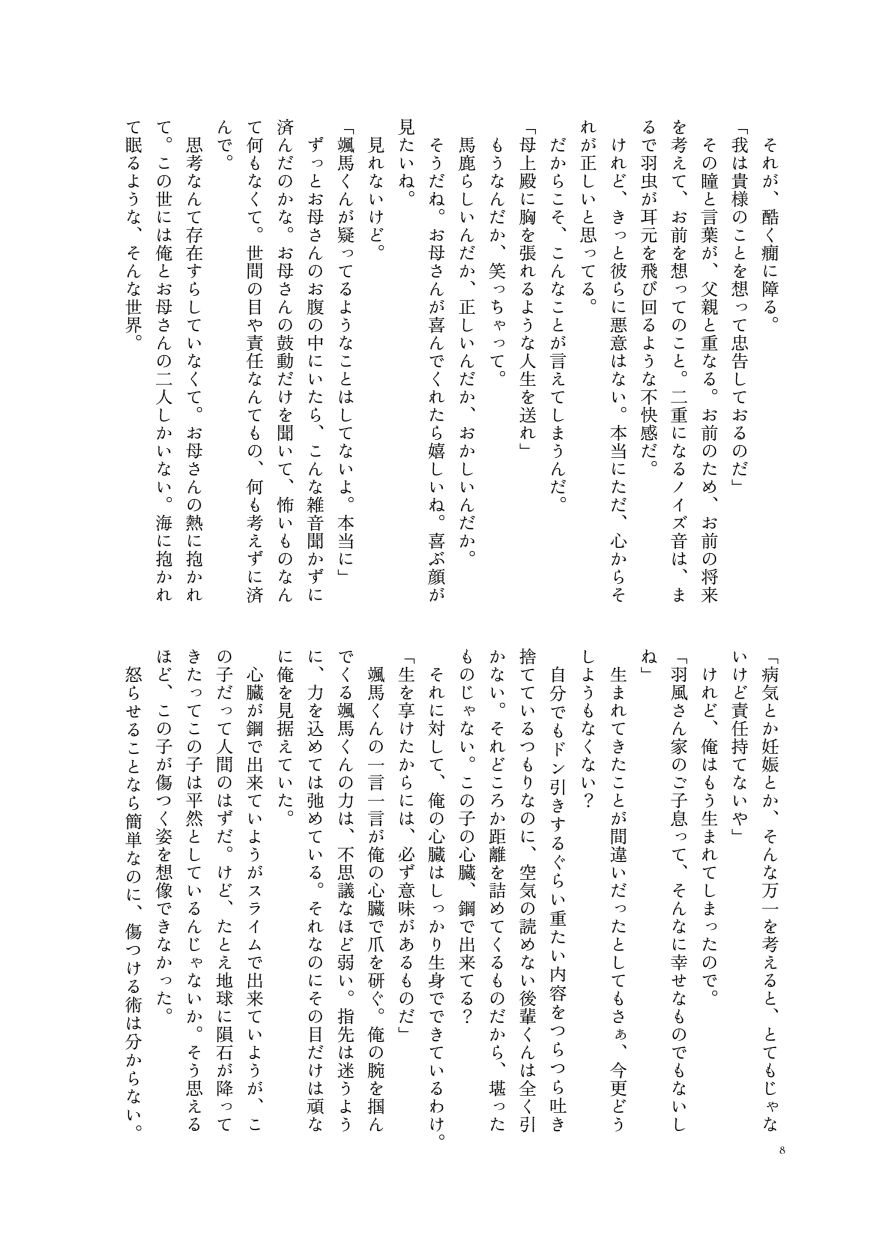 それが、酷く癇に障る。
                  「我は貴様のことを想って忠告しておるのだ」
                  その瞳と言葉が、父親と重なる。お前のため、お前の将来を考えて、お前を想ってのこと。二重になるノイズ音は、まるで羽虫が耳元を飛び回るような不快感だ。
                  けれど、きっと彼らに悪意はない。本当にただ、心からそれが正しいと思ってる。
                  だからこそ、こんなことが言えてしまうんだ。
                  「母上殿に胸を張れるような人生を送れ」
                  もうなんだか、笑っちゃって。
                  馬鹿らしいんだか、正しいんだか、おかしいんだか。
                  そうだね。お母さんが喜んでくれたら嬉しいね。喜ぶ顔が見たいね。
                  見れないけど。
                  「颯馬くんが疑ってるようなことはしてないよ。本当に」
                  ずっとお母さんのお腹の中にいたら、こんな雑音聞かずに済んだのかな。お母さんの鼓動だけを聞いて、怖いものなんて何もなくて。世間の目や責任なんてもの、何も考えずに済んで。
                  思考なんて存在すらしていなくて。お母さんの熱に抱かれて。この世には俺とお母さんの二人しかいない。海に抱かれて眠るような、そんな世界。
                  「病気とか妊娠とか、そんな万一を考えると、とてもじゃないけど責任持てないや」
                  けれど、俺はもう生まれてしまったので。
                  「羽風さん家のご子息って、そんなに幸せなものでもないしね」
                  生まれてきたことが間違いだったとしてもさぁ、今更どうしようもなくない？
                  自分でもドン引きするぐらい重たい内容をつらつら吐き捨てているつもりなのに、空気の読めない後輩くんは全く引かない。それどころか距離を詰めてくるものだから、堪ったものじゃない。この子の心臓、鋼で出来てる？
                  それに対して、俺の心臓はしっかり生身でできているわけ。
                  「生を享けたからには、必ず意味があるものだ」
                  颯馬くんの一言一言が俺の心臓で爪を研ぐ。俺の腕を掴んでくる颯馬くんの力は、不思議なほど弱い。指先は迷うように、力を込めては弛めている。それなのにその目だけは頑なに俺を見据えていた。
                  心臓が鋼で出来ていようがスライムで出来ていようが、この子だって人間のはずだ。けど、たとえ地球に隕石が降ってきたってこの子は平然としているんじゃないか。そう思えるほど、この子が傷つく姿を想像できなかった。
                  怒らせることなら簡単なのに、傷つける術は分からない。
