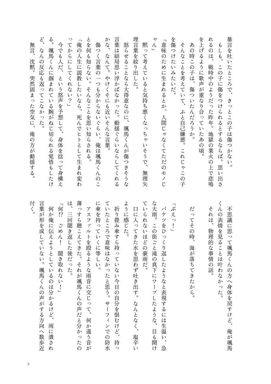 暴言を吐いたところで、きっとこの子は傷つかない。
                  もしも、この子に傷をつけられるとするならば。思い出されるのは、戦時中のようだった昨年。地獄の業火の上で悲鳴を上げるように歌声が重なり合っていたあの頃。
                  あの時この子は、傷ついたんだろうか。
                  そんなことを考えていて、ふと自己嫌悪。これじゃこの子を傷つけたいみたいだ。
                  「意味のために生まれるとか、人間じゃなくてただのモノじゃん」
                  黙って考えていると気持ち悪くなっちゃいそうで、無理矢理言葉を絞り出した。
                  怒らせることなら大得意なのに、颯馬くんが傷つきそうな言葉は結局思い浮かばなかった。動揺ぐらいならしてくれるかな、なんて。やけくそにも近いそんな言葉。
                  傷つく言葉の一つも分からないぐらい、俺は颯馬くんのことを何も知らない。そんなことを思い知らされる。
                  「俺の人生に説教したいなら、死んでヒトとして生まれ変わってからにしてくれない？」
                  今でも人だ、という怒声を予想して、身体を捻って身構える。颯馬くんに掴まれている腕がねじ切られる覚悟もしたけど、なんの反応も返ってこなかった。
                  無言、沈黙。突然固まった空気に、俺の方が動揺する。
                  不思議に思って颯馬くんの方へ身体を戻すけど、俺が颯馬くんの表情を見ることは叶わなかった。
                  それは、物理的な事情の話。
                  
                  だってその時、海が落ちてきたから。
                  
                  「ぶえっ！」
                  バケツをひっくり返したようなと表現するには生温い、急な大雨。この街ごと滝の真下にワープしたような、目も開けていられないほどの豪雨だ。
                  口に入ってきた水を思わず吐き出す。なんとなく、塩辛いように感じた。
                  折り畳み傘すら持っていない今日の自分を恨むけど、持っていたところで意味はなかったと思う。サーフィンでの防水に傘を持っていくに等しい。
                  アスファルトを殴るような雨音に交じって、何か違う音が薄っすら聴こえてきた。それが颯馬くんの声だと分かったのは、三回聞き返した後だった。
                  「何⁉ ごめん！ 聞き取れない！」
                  何か俺に伝えようとしているのは分かるけど、雨に潰され言葉が形を成していない。颯馬くんの声がする方向へ数歩近付く。
                  （サンプルここまで）