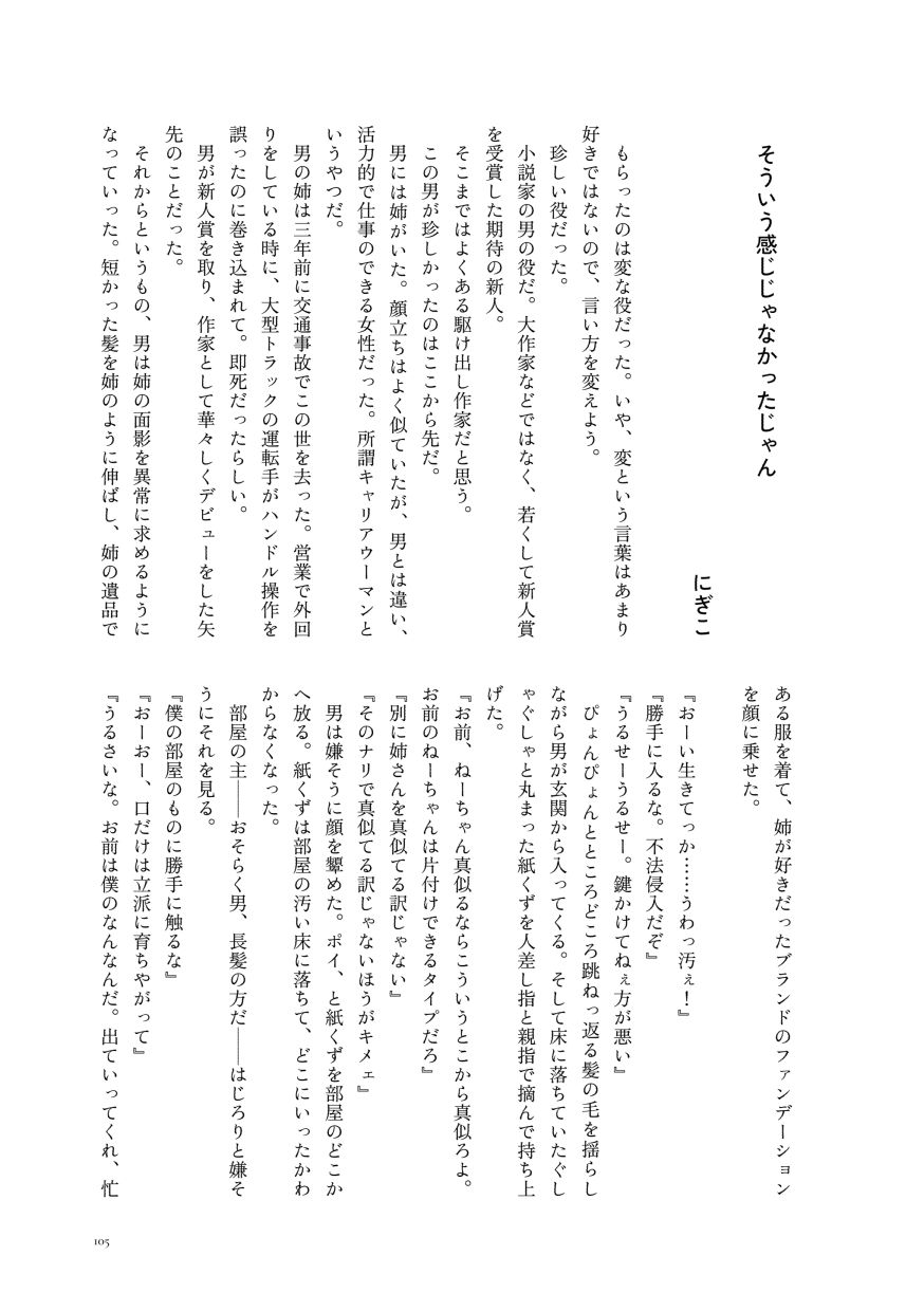 小説作品。
                  もらったのは変な役だった。いや、変という言葉はあまり好きではないので、言い方を変えよう。
                  珍しい役だった。
                  小説家の男の役だ。大作家などではなく、若くして新人賞を受賞した期待の新人。
                  そこまではよくある駆け出し作家だと思う。
                  この男が珍しかったのはここから先だ。
                  男には姉がいた。顔立ちはよく似ていたが、男とは違い、活力的で仕事のできる女性だった。所謂キャリアウーマンというやつだ。
                  男の姉は三年前に交通事故でこの世を去った。営業で外回りをしている時に、大型トラックの運転手がハンドル操作を誤ったのに巻き込まれて。即死だったらしい。
                  男が新人賞を取り、作家として華々しくデビューをした矢先のことだった。
                  それからというもの、男は姉の面影を異常に求めるようになっていった。短かった髪を姉のように伸ばし、姉の遺品である服を着て、姉が好きだったブランドのファンデーションを顔に乗せた。
                  『おーい生きてっか……うわっ汚ぇ！』
                  『勝手に入るな。不法侵入だぞ』
                  『うるせーうるせー。鍵かけてねぇ方が悪い』
                  ぴょんぴょんとところどころ跳ねっ返る髪の毛を揺らしながら男が玄関から入ってくる。そして床に落ちていたぐしゃぐしゃと丸まった紙くずを人差し指と親指で摘んで持ち上げた。
                  『お前、ねーちゃん真似るならこういうとこから真似ろよ。お前のねーちゃんは片付けできるタイプだろ』
                  『別に姉さんを真似てる訳じゃない』
                  『そのナリで真似てる訳じゃないほうがキメェ』
                  男は嫌そうに顔を顰めた。ポイ、と紙くずを部屋のどこかへ放る。紙くずは部屋の汚い床に落ちて、どこにいったかわからなくなった。
                  部屋の主──おそらく男、長髪の方だ──はじろりと嫌そうにそれを見る。
                  『僕の部屋のものに勝手に触るな』
                  『おーおー、口だけは立派に育ちやがって』
                  『うるさいな。お前は僕のなんなんだ。出ていってくれ、忙
