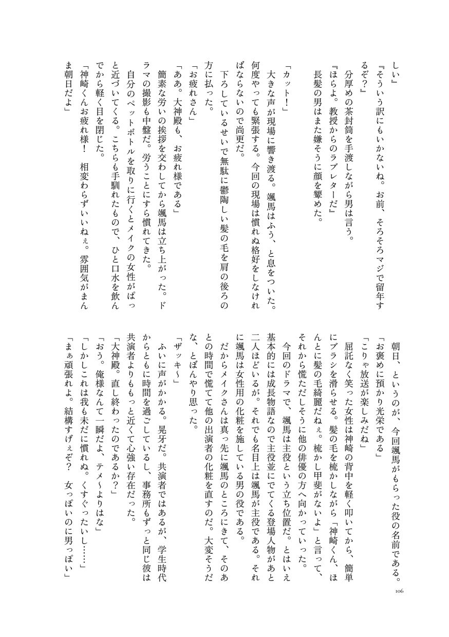 しい』
                  『そういう訳にもいかないね。お前、そろそろマジで留年するぞ？』
                  分厚めの茶封筒を手渡しながら男は言う。
                  『ほらよ。教授からのラブレターだ』
                  長髪の男はまた嫌そうに顔を顰めた。
                  
                  「カット！」
                  大きな声が現場に響き渡る。颯馬はふう、と息をついた。何度やっても緊張する。今回の現場は慣れぬ格好をしなければならないので尚更だ。
                  下ろしているせいで無駄に鬱陶しい髪の毛を肩の後ろの方に払った。
                  「お疲れさん」
                  「ああ。大神殿も、お疲れ様である」
                  簡素な労いの挨拶を交わしてから颯馬は立ち上がった。ドラマの撮影も中盤だ。労うことにすら慣れてきた。
                  自分のペットボトルを取りに行くとメイクの女性がぱっと近づいてくる。こちらも手馴れたもので、ひと口水を飲んでから軽く目を閉じた。
                  「神崎くんお疲れ様！ 相変わらずいいねぇ。雰囲気がまんま朝日だよ」
                  朝日、というのが、今回颯馬がもらった役の名前である。
                  「お褒めに預かり光栄である」
                  「こりゃ放送が楽しみだね」
                  屈託なく笑った女性は神崎の背中を軽く叩いてから、簡単にブラシを滑らせる。髪の毛を梳かしながら「神崎くん、ほんとに髪の毛綺麗だねぇ。梳かし甲斐がないよ」と言って、それから慌ただしそうに他の俳優の方へ向かっていった。
                  今回のドラマで、颯馬は主役という立ち位置だ。とはいえ基本的には成長物語なので主役並にでてくる登場人物があと二人ほどいるが。それでも名目上は颯馬が主役である。それに颯馬は女性用の化粧を施している男の役である。
                  だからメイクさんは真っ先に颯馬のところにきて、そのあとの時間で慌てて他の出演者の化粧を直すのだ。大変そうだな、とぼんやり思った。
                  「ザッキ〜」
                  ふいに声がかかる。晃牙だ。共演者ではあるが、学生時代からともに時間を過ごしているし、事務所もずっと同じ彼は共演者よりももっと近くて心強い存在だった。
                  「大神殿。直し終わったのであるか？」
                  「おう。俺様なんて一瞬だよ、テメ〜よりはな」
                  「しかしこれは我も未だに慣れぬ。くすぐったいし……」
                  「まぁ頑張れよ。結構すげぇぞ？ 女っぽいのに男っぽい」