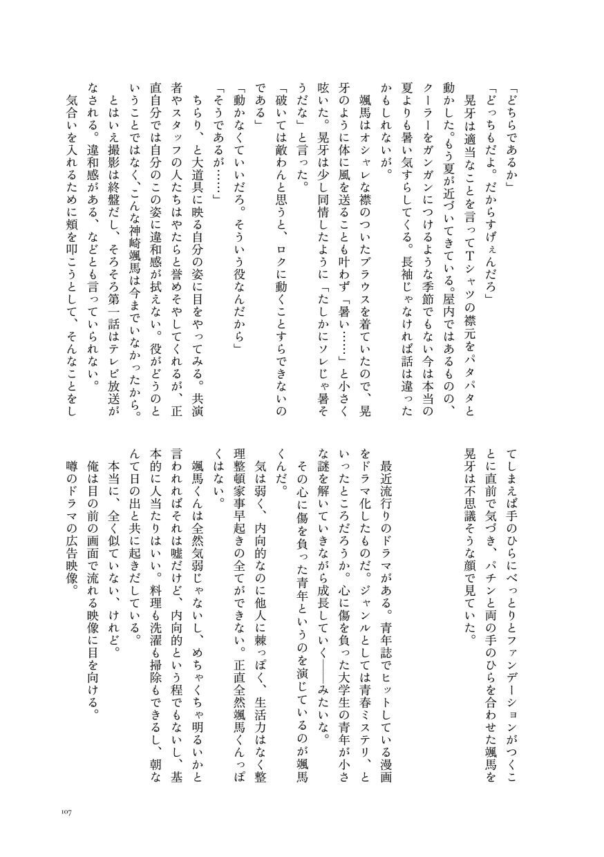 「どちらであるか」
                  「どっちもだよ。だからすげぇんだろ」
                  晃牙は適当なことを言ってＴシャツの襟元をパタパタと動かした。もう夏が近づいてきている。屋内ではあるものの、クーラーをガンガンにつけるような季節でもない今は本当の夏よりも暑い気すらしてくる。長袖じゃなければ話は違ったかもしれないが。
                  颯馬はオシャレな襟のついたブラウスを着ていたので、晃牙のように体に風を送ることも叶わず「暑い……」と小さく呟いた。晃牙は少し同情したように「たしかにソレじゃ暑そうだな」と言った。
                  「破いては敵わんと思うと、ロクに動くことすらできないのである」
                  「動かなくていいだろ。そういう役なんだから」
                  「そうであるが……」
                  ちらり、と大道具に映る自分の姿に目をやってみる。共演者やスタッフの人たちはやたらと誉めそやしてくれるが、正直自分では自分のこの姿に違和感が拭えない。役がどうのということではなく、こんな神崎颯馬は今までいなかったから。
                  とはいえ撮影は終盤だし、そろそろ第一話はテレビ放送がなされる。違和感がある、などとも言っていられない。
                  気合いを入れるために頬を叩こうとして、そんなことをしてしまえば手のひらにべっとりとファンデーションがつくことに直前で気づき、パチンと両の手のひらを合わせた颯馬を晃牙は不思議そうな顔で見ていた。
                  
                  最近流行りのドラマがある。青年誌でヒットしている漫画をドラマ化したものだ。ジャンルとしては青春ミステリ、といったところだろうか。心に傷を負った大学生の青年が小さな謎を解いていきながら成長していく──みたいな。
                  その心に傷を負った青年というのを演じているのが颯馬くんだ。
                  気は弱く、内向的なのに他人に棘っぽく、生活力はなく整理整頓家事早起きの全てができない。正直全然颯馬くんっぽくはない。
                  颯馬くんは全然気弱じゃないし、めちゃくちゃ明るいかと言われればそれは嘘だけど、内向的という程でもないし、基本的に人当たりはいい。料理も洗濯も掃除もできるし、朝なんて日の出と共に起きだしている。
                  本当に、全く似ていない、けれど。
                  俺は目の前の画面で流れる映像に目を向ける。
                  噂のドラマの広告映像。