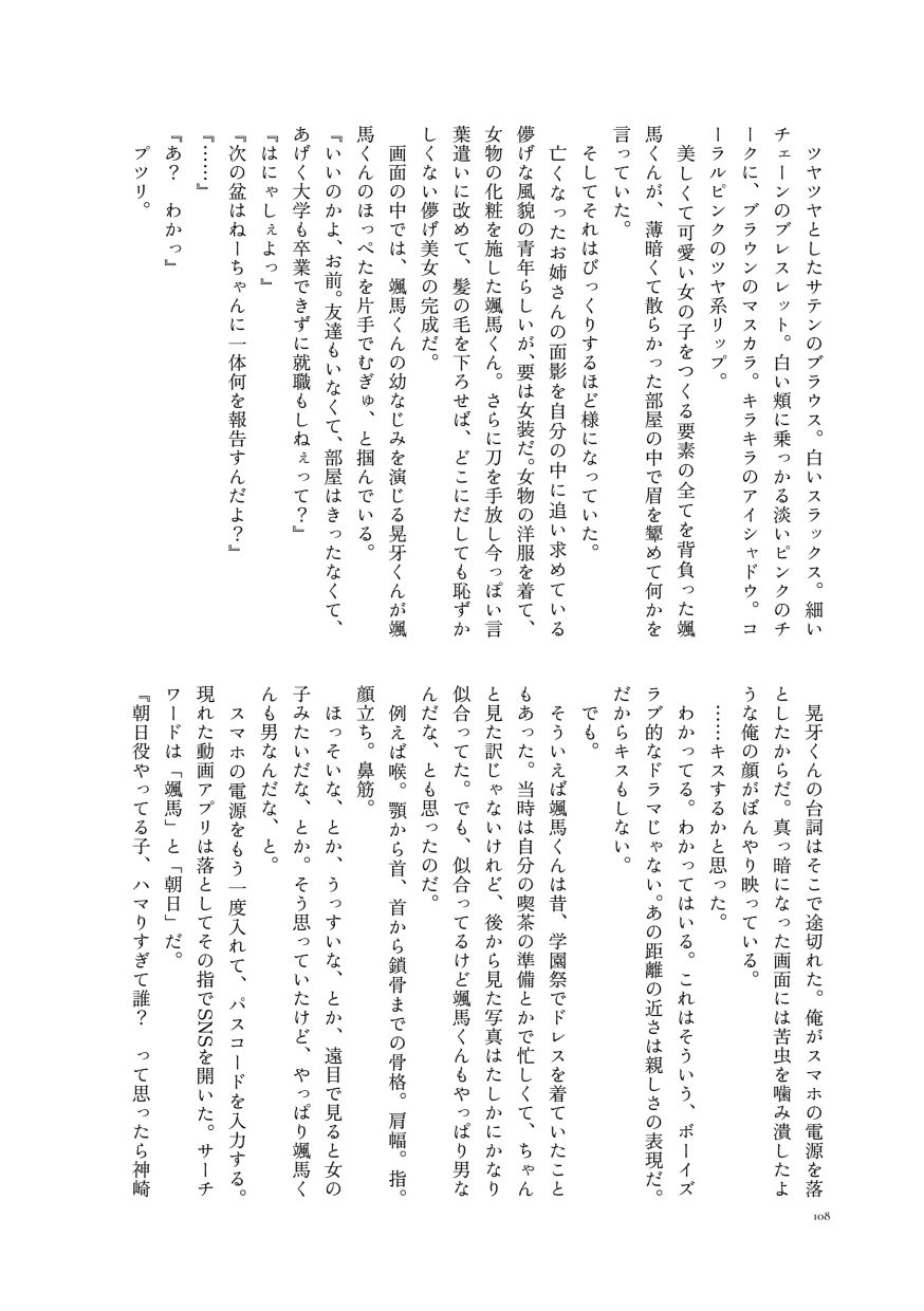 ツヤツヤとしたサテンのブラウス。白いスラックス。細いチェーンのブレスレット。白い頬に乗っかる淡いピンクのチークに、ブラウンのマスカラ。キラキラのアイシャドウ。コーラルピンクのツヤ系リップ。
                  美しくて可愛い女の子をつくる要素の全てを背負った颯馬くんが、薄暗くて散らかった部屋の中で眉を顰めて何かを言っていた。
                  そしてそれはびっくりするほど様になっていた。
                  亡くなったお姉さんの面影を自分の中に追い求めている儚げな風貌の青年らしいが、要は女装だ。女物の洋服を着て、女物の化粧を施した颯馬くん。さらに刀を手放し今っぽい言葉遣いに改めて、髪の毛を下ろせば、どこにだしても恥ずかしくない儚げ美女の完成だ。
                  画面の中では、颯馬くんの幼なじみを演じる晃牙くんが颯馬くんのほっぺたを片手でむぎゅ、と掴んでいる。
                  『いいのかよ、お前。友達もいなくて、部屋はきったなくて、あげく大学も卒業できずに就職もしねぇって？』
                  『はにゃしぇよっ』
                  『次の盆はねーちゃんに一体何を報告すんだよ？』
                  『……』
                  『あ？ わかっ』
                  プツリ。
                  晃牙くんの台詞はそこで途切れた。俺がスマホの電源を落としたからだ。真っ暗になった画面には苦虫を噛み潰したような俺の顔がぼんやり映っている。
                  ……キスするかと思った。
                  わかってる。わかってはいる。これはそういう、ボーイズラブ的なドラマじゃない。あの距離の近さは親しさの表現だ。だからキスもしない。
                  でも。
                  そういえば颯馬くんは昔、学園祭でドレスを着ていたこともあった。当時は自分の喫茶の準備とかで忙しくて、ちゃんと見た訳じゃないけれど、後から見た写真はたしかにかなり似合ってた。でも、似合ってるけど颯馬くんもやっぱり男なんだな、とも思ったのだ。
                  例えば喉。顎から首、首から鎖骨までの骨格。肩幅。指。顔立ち。鼻筋。
                  ほっそいな、とか、うっすいな、とか、遠目で見ると女の子みたいだな、とか。そう思っていたけど、やっぱり颯馬くんも男なんだな、と。
                  スマホの電源をもう一度入れて、パスコードを入力する。現れた動画アプリは落としてその指でSNSを開いた。サーチワードは「颯馬」と「朝日」だ。
                  『朝日役やってる子、ハマりすぎて誰？ って思ったら神崎