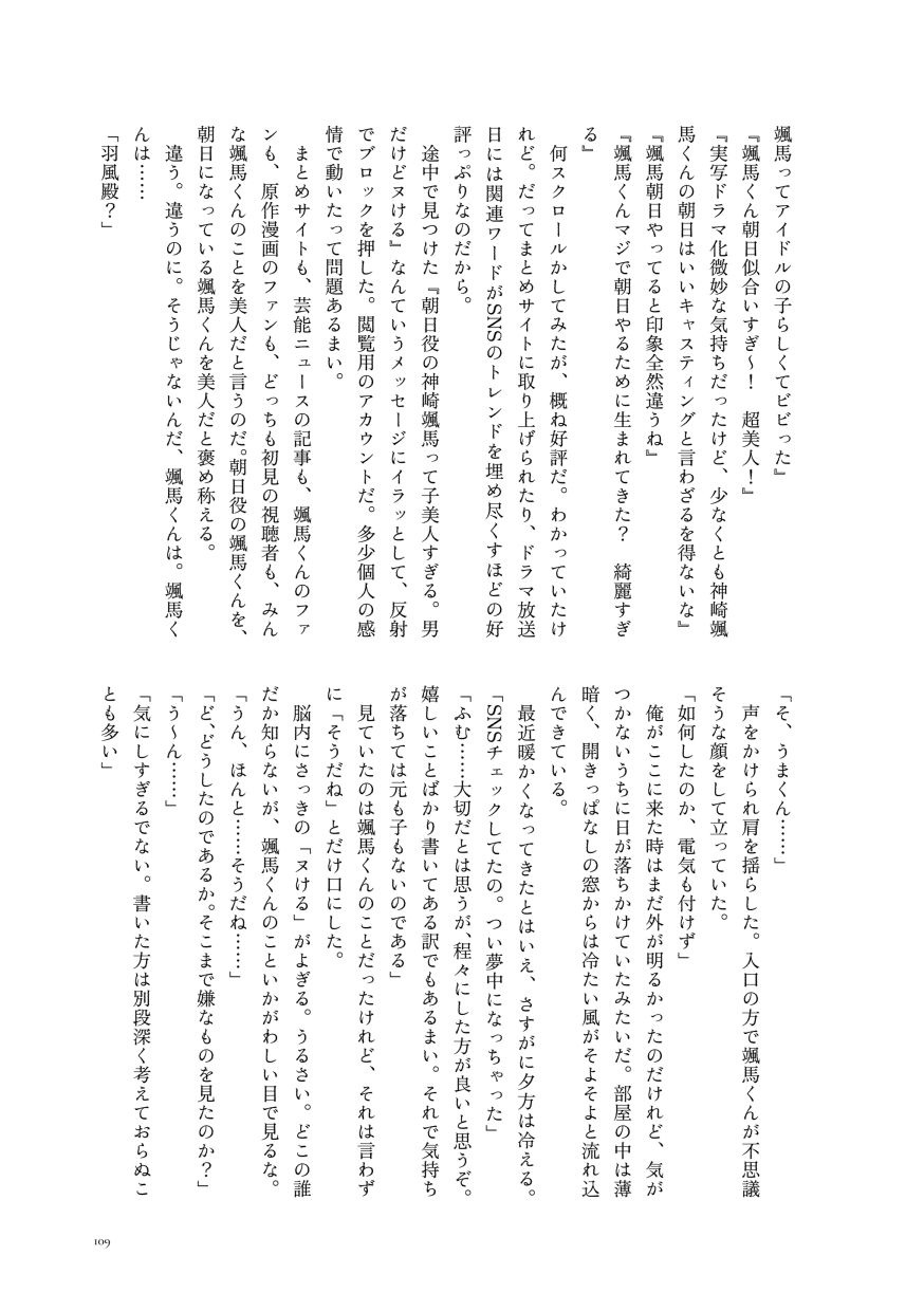 颯馬ってアイドルの子らしくてビビった』
                  『颯馬くん朝日似合いすぎ〜！ 超美人！』
                  『実写ドラマ化微妙な気持ちだったけど、少なくとも神崎颯馬くんの朝日はいいキャスティングと言わざるを得ないな』
                  『颯馬朝日やってると印象全然違うね』
                  『颯馬くんマジで朝日やるために生まれてきた？ 綺麗すぎる』
                  何スクロールかしてみたが、概ね好評だ。わかっていたけれど。だってまとめサイトに取り上げられたり、ドラマ放送日には関連ワードがSNSのトレンドを埋め尽くすほどの好評っぷりなのだから。
                  途中で見つけた『朝日役の神崎颯馬って子美人すぎる。男だけどヌける』なんていうメッセージにイラッとして、反射でブロックを押した。閲覧用のアカウントだ。多少個人の感情で動いたって問題あるまい。
                  まとめサイトも、芸能ニュースの記事も、颯馬くんのファンも、原作漫画のファンも、どっちも初見の視聴者も、みんな颯馬くんのことを美人だと言うのだ。朝日役の颯馬くんを、朝日になっている颯馬くんを美人だと褒め称える。
                  違う。違うのに。そうじゃないんだ、颯馬くんは。颯馬くんは……
                  「羽風殿？」
                  「そ、うまくん……」
                  声をかけられ肩を揺らした。入口の方で颯馬くんが不思議そうな顔をして立っていた。
                  「如何したのか、電気も付けず」
                  俺がここに来た時はまだ外が明るかったのだけれど、気がつかないうちに日が落ちかけていたみたいだ。部屋の中は薄暗く、開きっぱなしの窓からは冷たい風がそよそよと流れ込んできている。
                  最近暖かくなってきたとはいえ、さすがに夕方は冷える。
                  「SNSチェックしてたの。つい夢中になっちゃった」
                  「ふむ……大切だとは思うが、程々にした方が良いと思うぞ。嬉しいことばかり書いてある訳でもあるまい。それで気持ちが落ちては元も子もないのである」
                  見ていたのは颯馬くんのことだったけれど、それは言わずに「そうだね」とだけ口にした。
                  脳内にさっきの「ヌける」がよぎる。うるさい。どこの誰だか知らないが、颯馬くんのこといかがわしい目で見るな。
                  「うん、ほんと……そうだね……」
                  「ど、どうしたのであるか。そこまで嫌なものを見たのか？」
                  「う〜ん……」
                  「気にしすぎるでない。書いた方は別段深く考えておらぬことも多い」