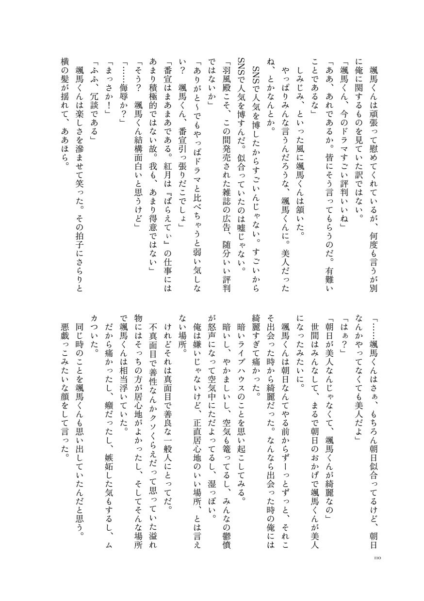 颯馬くんは頑張って慰めてくれているが、何度も言うが別に俺に関するものを見ていた訳ではない。
                  「颯馬くん、今のドラマすごい評判いいね」
                  「ああ、あれであるか。皆にそう言ってもらうのだ。有難いことであるな」
                  しみじみ、といった風に颯馬くんは頷いた。
                  やっぱりみんな言うんだろうな、颯馬くんに。美人だったね、とかなんとか。
                  SNSで人気を博したからすごいんじゃない。すごいからSNSで人気を博すんだ。似合っていたのは嘘じゃない。
                  「羽風殿こそ、この間発売された雑誌の広告、随分いい評判ではないか」
                  「ありがと〜でもやっぱドラマと比べちゃうと弱い気しない？ 颯馬くん、番宣引っ張りだこでしょ」
                  「番宣はまあまあである。紅月は『ばらえてぃ』の仕事にはあまり積極的ではない故。我も、あまり得意ではない」
                  「そう？ 颯馬くん結構面白いと思うけど」
                  「……侮辱か？」
                  「まっさか！」
                  「ふふ、冗談である」
                  颯馬くんは楽しさを滲ませて笑った。その拍子にさらりと横の髪が揺れて、ああほら。
                  「……颯馬くんはさぁ、もちろん朝日似合ってるけど、朝日なんかやってなくても美人だよ」
                  「はぁ？」
                  「朝日が美人なんじゃなくて、颯馬くんが綺麗なの」
                  世間はみんなして、まるで朝日のおかげで颯馬くんが美人になったみたいに。
                  颯馬くんは朝日なんてやる前からずーっとずっと、それこそ出会った時から綺麗だった。なんなら出会った時の俺には綺麗すぎて痛かった。
                  暗いライブハウスのことを思い起こしてみる。
                  暗いし、やかましいし、空気も篭ってるし、みんなの鬱憤が怒声になって空気中にただよってるし、湿っぽい。
                  俺は嫌いじゃないけど、正直居心地のいい場所、とは言えない場所。
                  けれどそれは真面目で善良な一般人にとってだ。
                  不真面目で善性なんかクソくらえだって思っていた溢れ物にはそっちの方が居心地がよかったし、そしてそんな場所で颯馬くんは相当浮いていた。
                  だから痛かったし、癪だったし、嫉妬した気もするし、ムカついた。
                  同じ時のことを颯馬くんも思い出していたんだと思う。
                  悪戯っこみたいな顔をして言った。
                  （サンプルここまで）