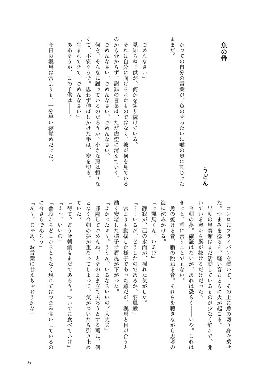 小説作品。
                  かつての自分の言葉が、魚の骨みたいに喉の奥に刺さったままだ。

                  「ごめんなさい」
                  見知らぬ子供が、何かを謝り続けている。
                  それは自分に向けられたものではなく、彼が何を見ているのかも分からず。謝罪の言葉は、ただ虚空に消えていく。
                  ごめんなさい、ごめんなさい、ごめんなさい。
                  何を、そんなに謝っているのだろうか。小さな肩は頼りなくて、不安そうで。思わず伸ばしかけた手は、空を切る。
                  「生まれてきて、ごめんなさい」
                  ああそうか、この子供は――。

                  今日の颯馬は常よりも、十分早い寝覚めだった。
                  コンロにフライパンを置いて、その上に魚の切り身を乗せた。つまみを捻ると、軽い音とともに火が起こる。
                  早朝の星奏館はまだ活動しているものが少なく静かで、開いている窓から風が抜けるだけだった。
                  今朝の夢。確証はないが、あれは恐らく――いや。これはきっと、誰に言うことでもない。
                  魚の焼ける音、脂の跳ねる音。それらを聴きながら思考の海に沈みかける。
                  「っ颯馬くん、いる⁉」
                  静寂が、己の水面が、揺れた気がした。
                  「……いるが。どうしたのであるか、羽風殿」
                  常よりも動揺した様子であった薫だが、颯馬と目が合うと酷く安堵した様子で眉尻が下がった。
                  「よかったぁ〜。ううん、いるならいいの。大丈夫」
                  邪魔してごめんね、とそのまま立ち去ろうとする薫に、何となく今朝の夢が重なってしまって、気がついたら引き止めていた。
                  「待て。どうせ朝餉もまだであろう。ついでに食べていけ」
                  「えっ、いいの」
                  「普段からどこからともなく現れてはつまみ食いしているのに今さらであろう」
                  「ん〜、じゃあ、お言葉に甘えちゃおうかな」
                  （サンプルここまで）