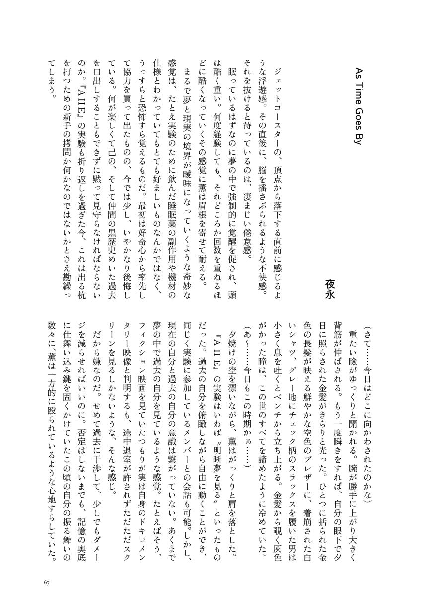小説作品。
                  ジェットコースターの、頂点から落下する直前に感じるような浮遊感。その直後に、脳を揺さぶられるような不快感。それを抜けると待っているのは、凄まじい倦怠感。
                  眠っているはずなのに夢の中で強制的に覚醒を促され、頭は酷く重い。何度経験しても、それどころか回数を重ねるほどに酷くなっていくその感覚に薫は眉根を寄せて耐える。
                  まるで夢と現実の境界が曖昧になっていくような奇妙な感覚は、たとえ実験のために飲んだ睡眠薬の副作用や機材の仕様とわかっていてもとても好ましいものなんかではなく、うっすらと恐怖すら覚えるものだ。最初は好奇心から率先して協力を買って出たものの、今では少し、いやかなり後悔している。何が楽しくて己の、そして仲間の黒歴史めいた過去を口出しすることもできずに黙って見守らなければならないのか。『A II E』の実験も折り返しを過ぎた今、これは出る杭を打つための新手の拷問か何かなのではないかとさえ勘繰ってしまう。
                  （さて……今日はどこに向かわされたのかな）
                  重たい瞼がゆっくりと開かれる。腕が勝手に上がり大きく背筋が伸ばされる。もう一度瞬きをすれば、自分の眼下で夕日に照らされた金髪がきらりと光った。ひとつに括られた金色の長髪が映える鮮やかな空色のブレザーに、着崩された白いシャツ、グレー地にチェック柄のスラックスを履いた男は小さく息を吐くとベンチから立ち上がる。金髪から覗く灰色がかった瞳は、この世のすべてを諦めたように冷めていた。
                  （あ～……今日もこの時期かぁ……）
                  夕焼けの空を漂いながら、薫はがっくりと肩を落とした。
                  『A II E』の実験はいわば〝明晰夢を見る〟といったものだった。過去の自分を俯瞰しながら自由に動くことができ、同じく実験に参加しているメンバーとの会話も可能。しかし、現在の自分と過去の自分の意識は繋がっていない。あくまで夢の中で過去の自分を見ているような感覚。たとえばそう、フィクション映画を見ていたつもりが実は自身のドキュメンタリー映像と判明するも、途中退室が許されずただただスクリーンを見るしかないような、そんな感じ。
                  だから嫌なのだ。せめて過去に干渉して、少しでもダメージを減らせればいいのに。否定はしないまでも、記憶の奥底に仕舞い込み鍵を固くかけていたこの頃の自分の振る舞いの数々に、薫は一方的に殴られているような心地すらしていた。