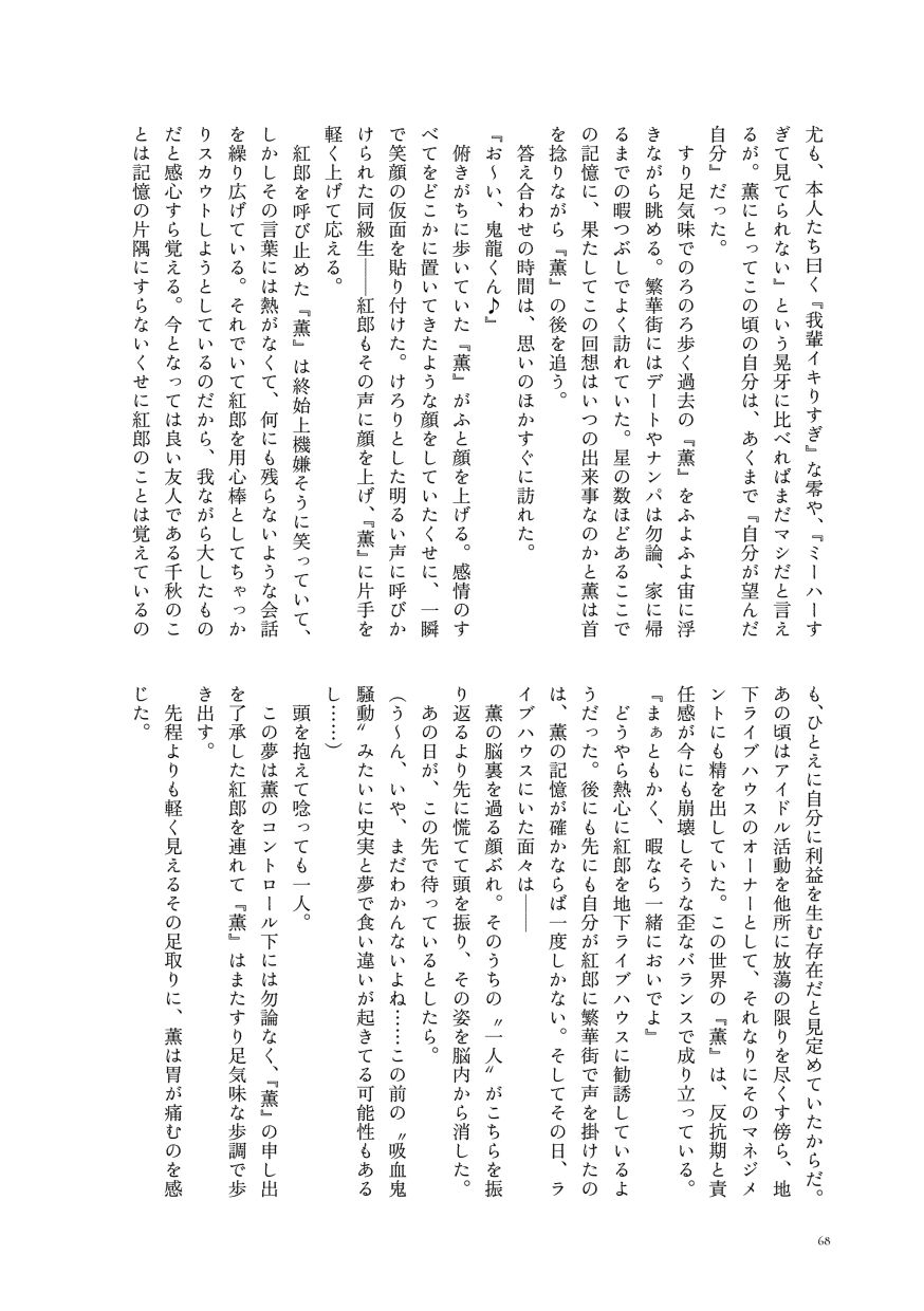 尤も、本人たち曰く『我輩イキりすぎ』な零や、『ミーハーすぎて見てられない』という晃牙に比べればまだマシだと言えるが。薫にとってこの頃の自分は、あくまで『自分が望んだ自分』だった。
                  すり足気味でのろのろ歩く過去の『薫』をふよふよ宙に浮きながら眺める。繁華街にはデートやナンパは勿論、家に帰るまでの暇つぶしでよく訪れていた。星の数ほどあるここでの記憶に、果たしてこの回想はいつの出来事なのかと薫は首を捻りながら『薫』の後を追う。
                  答え合わせの時間は、思いのほかすぐに訪れた。
                  『お～い、鬼龍くん♪』
                  俯きがちに歩いていた『薫』がふと顔を上げる。感情のすべてをどこかに置いてきたような顔をしていたくせに、一瞬で笑顔の仮面を貼り付けた。けろりとした明るい声に呼びかけられた同級生——紅郎もその声に顔を上げ、『薫』に片手を軽く上げて応える。
                  紅郎を呼び止めた『薫』は終始上機嫌そうに笑っていて、しかしその言葉には熱がなくて、何にも残らないような会話を繰り広げている。それでいて紅郎を用心棒としてちゃっかりスカウトしようとしているのだから、我ながら大したものだと感心すら覚える。今となっては良い友人である千秋のことは記憶の片隅にすらないくせに紅郎のことは覚えているのも、ひとえに自分に利益を生む存在だと見定めていたからだ。あの頃はアイドル活動を他所に放蕩の限りを尽くす傍ら、地下ライブハウスのオーナーとして、それなりにそのマネジメントにも精を出していた。この世界の『薫』は、反抗期と責任感が今にも崩壊しそうな歪なバランスで成り立っている。
                  『まぁともかく、暇なら一緒においでよ』
                  どうやら熱心に紅郎を地下ライブハウスに勧誘しているようだった。後にも先にも自分が紅郎に繁華街で声を掛けたのは、薫の記憶が確かならば一度しかない。そしてその日、ライブハウスにいた面々は──
                  薫の脳裏を過る顔ぶれ。そのうちの〝一人〟がこちらを振り返るより先に慌てて頭を振り、その姿を脳内から消した。
                  あの日が、この先で待っているとしたら。
                  （う～ん、いや、まだわかんないよね……この前の〝吸血鬼騒動〟みたいに史実と夢で食い違いが起きてる可能性もあるし……）
                  頭を抱えて唸っても一人。
                  この夢は薫のコントロール下には勿論なく、『薫』の申し出を了承した紅郎を連れて『薫』はまたすり足気味な歩調で歩き出す。
                  先程よりも軽く見えるその足取りに、薫は胃が痛むのを感じた。