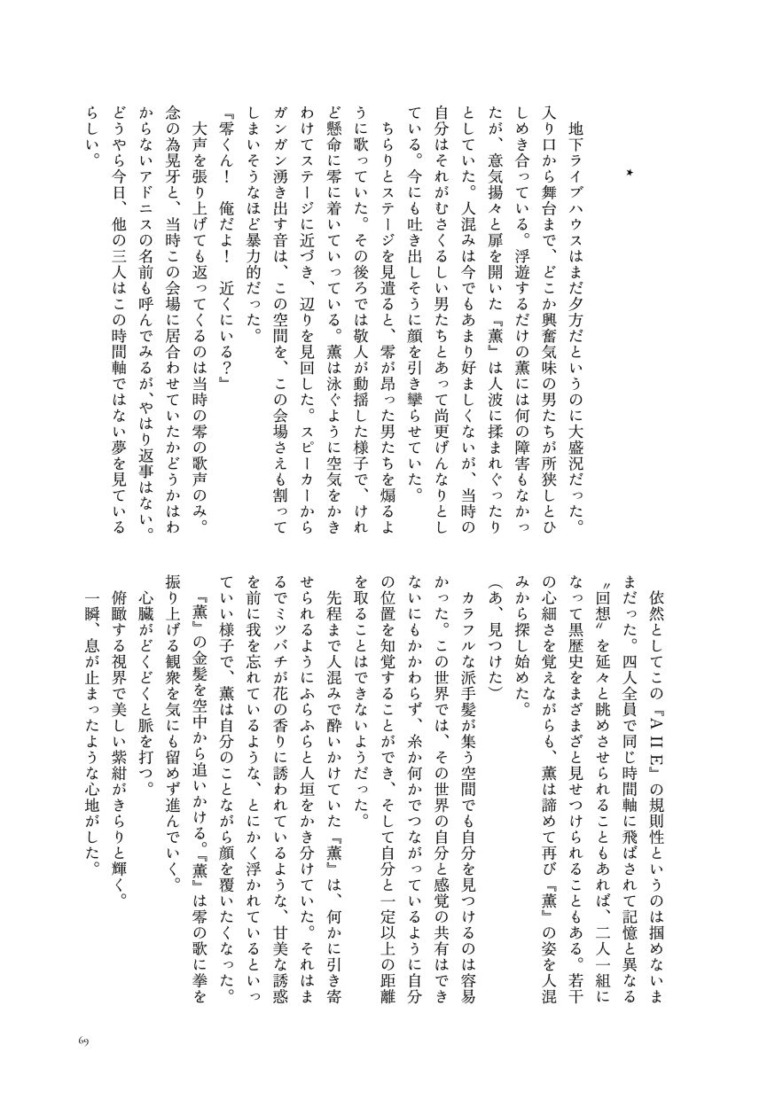 ⋆

                  地下ライブハウスはまだ夕方だというのに大盛況だった。入り口から舞台まで、どこか興奮気味の男たちが所狭しとひしめき合っている。浮遊するだけの薫には何の障害もなかったが、意気揚々と扉を開いた『薫』は人波に揉まれぐったりとしていた。人混みは今でもあまり好ましくないが、当時の自分はそれがむさくるしい男たちとあって尚更げんなりとしている。今にも吐き出しそうに顔を引き攣らせていた。
                  ちらりとステージを見遣ると、零が昂った男たちを煽るように歌っていた。その後ろでは敬人が動揺した様子で、けれど懸命に零に着いていっている。薫は泳ぐように空気をかきわけてステージに近づき、辺りを見回した。スピーカーからガンガン湧き出す音は、この空間を、この会場さえも割ってしまいそうなほど暴力的だった。
                  『零くん！ 俺だよ！ 近くにいる？』
                  大声を張り上げても返ってくるのは当時の零の歌声のみ。念の為晃牙と、当時この会場に居合わせていたかどうかはわからないアドニスの名前も呼んでみるが、やはり返事はない。どうやら今日、他の三人はこの時間軸ではない夢を見ているらしい。
                  依然としてこの『A II E』の規則性というのは掴めないままだった。四人全員で同じ時間軸に飛ばされて記憶と異なる〝回想〟を延々と眺めさせられることもあれば、二人一組になって黒歴史をまざまざと見せつけられることもある。若干の心細さを覚えながらも、薫は諦めて再び『薫』の姿を人混みから探し始めた。
                  （あ、見つけた）
                  カラフルな派手髪が集う空間でも自分を見つけるのは容易かった。この世界では、その世界の自分と感覚の共有はできないにもかかわらず、糸か何かでつながっているように自分の位置を知覚することができ、そして自分と一定以上の距離を取ることはできないようだった。
                  先程まで人混みで酔いかけていた『薫』は、何かに引き寄せられるようにふらふらと人垣をかき分けていた。それはまるでミツバチが花の香りに誘われているような、甘美な誘惑を前に我を忘れているような、とにかく浮かれているといっていい様子で、薫は自分のことながら顔を覆いたくなった。
                  『薫』の金髪を空中から追いかける。『薫』は零の歌に拳を振り上げる観衆を気にも留めず進んでいく。
                  心臓がどくどくと脈を打つ。
                  俯瞰する視界で美しい紫紺がきらりと輝く。
                  一瞬、息が止まったような心地がした。