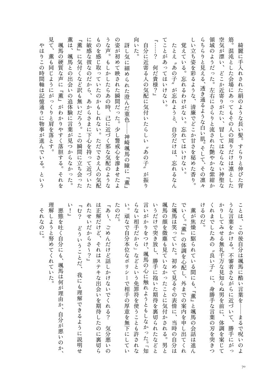 綺麗に手入れされた絹のような長い髪。すらりと伸びた背筋。混沌とした会場にあってもその人の周りだけは凛とした空気が漂い、どこか近寄りがたい、冒してはならない神聖な領域のようだった。左右にさらりと流された艶やかな紫紺からちらりと見える、透き通るような白い肌。そして、その凛々しい立ち姿を彩るような、清廉でどこか甘さを秘めた香り。
                  覚えている。忘れるわけがない。忘れてはいけない。
                  たとえ〝あの子〟が忘れようと、自分だけは、忘れるなんてことがあってはいけない。
                  『……？ 何だ貴様？』
                  自分に近寄る人の気配に気付いたらしい〝あの子〟が振り向いた。
                  訝し気に細められた澄んだ菫色──神崎颯馬の瞳に『薫』の姿が初めて映された瞬間だった。少し警戒心を滲ませたような声。もしかしたらあの時、己に近づく邪な気配のようなものを感じ取っていたのかもしれない。ただでさえ人の気配に敏感な彼なのだから、あからさまに下心を持って近づいた『薫』に気付くなど訳も無いだろう。この瞬間に立ち会った薫は、颯馬との出会いの追体験に言葉が見つからなかった。
                  颯馬の硬質な声に『薫』がわかりやすく落胆する。それを見て、薫も同じようにがっくりと肩を落とす。
                  やはりこの時間軸は記憶通りに物事が進んでいる。ということは、この後自分は颯馬に酷い言葉を──まるで呪いのような言葉をかける。不審者さながらに近づいて、勝手にがっかりしてみせる無礼千万な見知らぬ男を前に、体調を案じてくれまでしたあの〝良い子〟に、身勝手な言葉の刃を突きつけるのだ。
                  薫が焦燥に駆られている間にも、『薫』と颯馬の会話は進んでいく。『薫』の体調を心配し、外までの案内を申し出てくれた颯馬は笑っていた。初めて見るその表情に、当時の自分は颯馬の顔を微塵も見ていなかったことに気付かされる。男というだけで突き放し、勝手に抱いた期待を裏切られたなどと言いがかりをつけ、颯馬の心に触れようともしなかった。「知らない相手だから」などという免罪符を使うことも許されない。頑なで自分本位なポリシーで相手の厚意を無下にしていたのだ。
                  『あ～、ごめんだけど話しかけないでくれる？ 気分悪いのは正解だけど、それはステキな出会いを期待したのに裏切られたせいだからさ～？』
                  『む？ どういうことだ、我にも理解できるように説明せい！』
                  悪態を吐く自分にも、颯馬は何が理由か、自分が悪いのか、理解しようと努めてくれていた。
                  それなのに。