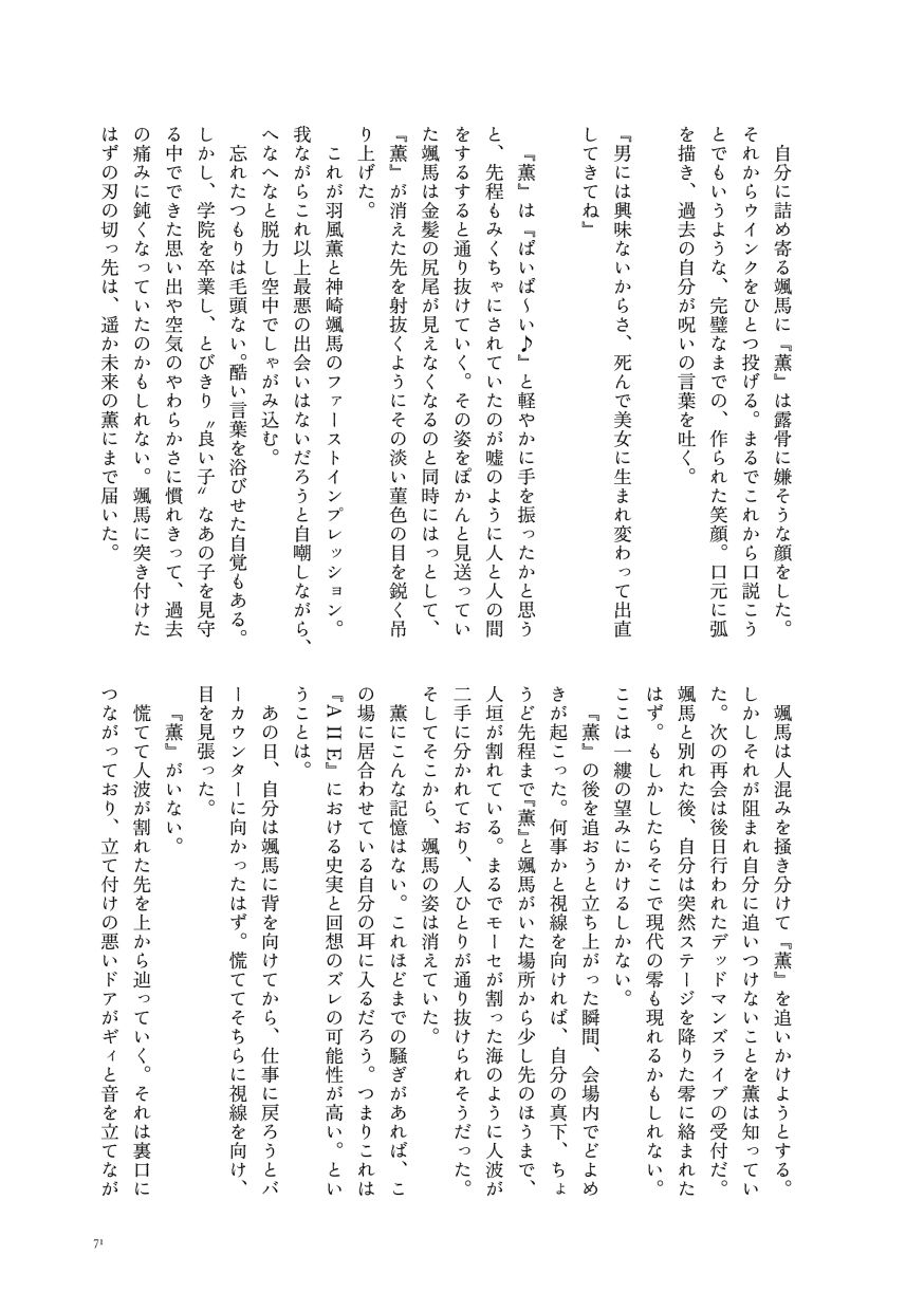 自分に詰め寄る颯馬に『薫』は露骨に嫌そうな顔をした。それからウインクをひとつ投げる。まるでこれから口説こうとでもいうような、完璧なまでの、作られた笑顔。口元に弧を描き、過去の自分が呪いの言葉を吐く。

                  『男には興味ないからさ、死んで美女に生まれ変わって出直してきてね』
                  
                  『薫』は『ばいば～い♪』と軽やかに手を振ったかと思うと、先程もみくちゃにされていたのが嘘のように人と人の間をするすると通り抜けていく。その姿をぽかんと見送っていた颯馬は金髪の尻尾が見えなくなるのと同時にはっとして、『薫』が消えた先を射抜くようにその淡い菫色の目を鋭く吊り上げた。
                  これが羽風薫と神崎颯馬のファーストインプレッション。我ながらこれ以上最悪の出会いはないだろうと自嘲しながら、へなへなと脱力し空中でしゃがみ込む。
                  忘れたつもりは毛頭ない。酷い言葉を浴びせた自覚もある。しかし、学院を卒業し、とびきり〝良い子〟なあの子を見守る中でできた思い出や空気のやわらかさに慣れきって、過去の痛みに鈍くなっていたのかもしれない。颯馬に突き付けたはずの刃の切っ先は、遥か未来の薫にまで届いた。
                  颯馬は人混みを掻き分けて『薫』を追いかけようとする。しかしそれが阻まれ自分に追いつけないことを薫は知っていた。次の再会は後日行われたデッドマンズライブの受付だ。颯馬と別れた後、自分は突然ステージを降りた零に絡まれたはず。もしかしたらそこで現代の零も現れるかもしれない。ここは一縷の望みにかけるしかない。
                  『薫』の後を追おうと立ち上がった瞬間、会場内でどよめきが起こった。何事かと視線を向ければ、自分の真下、ちょうど先程まで『薫』と颯馬がいた場所から少し先のほうまで、人垣が割れている。まるでモーセが割った海のように人波が二手に分かれており、人ひとりが通り抜けられそうだった。そしてそこから、颯馬の姿は消えていた。
                  薫にこんな記憶はない。これほどまでの騒ぎがあれば、この場に居合わせている自分の耳に入るだろう。つまりこれは『A II E』における史実と回想のズレの可能性が高い。ということは。
                  あの日、自分は颯馬に背を向けてから、仕事に戻ろうとバーカウンターに向かったはず。慌ててそちらに視線を向け、目を見張った。
                  『薫』がいない。
                  慌てて人波が割れた先を上から辿っていく。それは裏口につながっており、立て付けの悪いドアがギィと音を立てなが