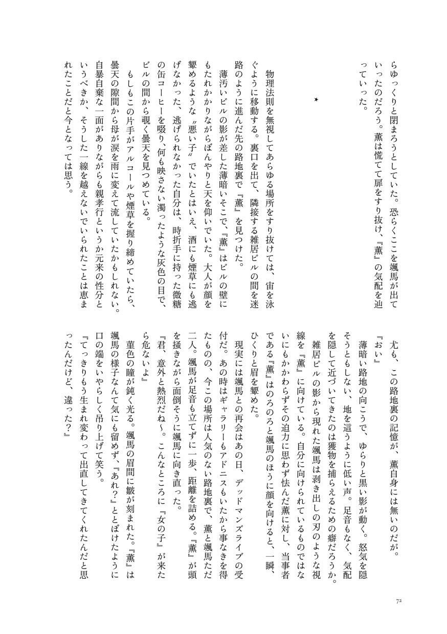 らゆっくりと閉まろうとしていた。恐らくここを颯馬が出ていったのだろう。薫は慌てて扉をすり抜け、『薫』の気配を辿っていった。

                  ⋆
                  
                  物理法則を無視してあらゆる場所をすり抜けては、宙を泳ぐように移動する。裏口を出て、隣接する雑居ビルの間を迷路のように進んだ先の路地裏で『薫』を見つけた。
                  薄汚いビルの影が差した薄暗いそこで、『薫』はビルの壁にもたれかかりながらぼんやりと天を仰いでいた。大人が顔を顰めるような〝悪い子〟でいたとはいえ、酒にも煙草にも逃げなかった、逃げられなかった自分は、時折手に持った微糖の缶コーヒーを啜り、何も映さない濁ったような灰色の目で、ビルの間から覗く曇天を見つめている。
                  もしもこの片手がアルコールや煙草を握り締めていたら、曇天の隙間から母が涙を雨に変えて流していたかもしれない。自暴自棄な一面がありながらも親孝行というか元来の性分というべきか、そうした一線を越えないでいられたことは恵まれたことだと今となっては思う。
                  尤も、この路地裏の記憶が、薫自身には無いのだが。
                  『おい』
                  薄暗い路地の向こうで、ゆらりと黒い影が動く。怒気を隠そうともしない、地を這うように低い声。足音もなく、気配を隠して近づいてきたのは獲物を捕らえるための癖だろうか。
                  雑居ビルの影から現れた颯馬は剥き出しの刃のような視線を『薫』に向けている。自分に向けられているものではないにもかかわらずその迫力に思わず怯んだ薫に対し、当事者である『薫』はのろのろと颯馬のほうに顔を向けると、一瞬、ひくりと眉を顰めた。
                  現実には颯馬との再会はあの日、デッドマンズライブの受付だ。あの時はギャラリーもアドニスもいたから事なきを得たものの、今この場所は人気のない路地裏で、薫と颯馬ただ二人。颯馬が足音も立てずに一歩、距離を詰める。『薫』が頭を掻きながら面倒そうに颯馬に向き直った。
                  『君、意外と熱烈だね～。こんなところに『女の子』が来たら危ないよ』
                  菫色の瞳が鈍く光る。颯馬の眉間に皺が刻まれた。『薫』は颯馬の様子なんて気にも留めず、『あれ？』ととぼけたように口の端をいやらしく吊り上げて笑う。
                  『てっきりもう生まれ変わって出直してきてくれたんだと思ったんだけど、違った？』
                  （サンプルここまで）